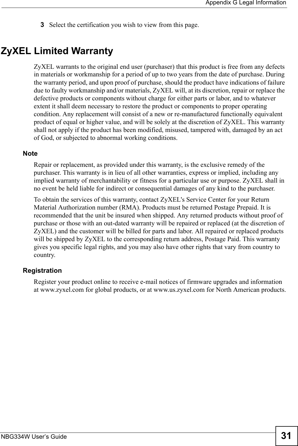  Appendix G Legal InformationNBG334W User’s Guide 313Select the certification you wish to view from this page.ZyXEL Limited WarrantyZyXEL warrants to the original end user (purchaser) that this product is free from any defects in materials or workmanship for a period of up to two years from the date of purchase. During the warranty period, and upon proof of purchase, should the product have indications of failure due to faulty workmanship and/or materials, ZyXEL will, at its discretion, repair or replace the defective products or components without charge for either parts or labor, and to whatever extent it shall deem necessary to restore the product or components to proper operating condition. Any replacement will consist of a new or re-manufactured functionally equivalent product of equal or higher value, and will be solely at the discretion of ZyXEL. This warranty shall not apply if the product has been modified, misused, tampered with, damaged by an act of God, or subjected to abnormal working conditions.NoteRepair or replacement, as provided under this warranty, is the exclusive remedy of the purchaser. This warranty is in lieu of all other warranties, express or implied, including any implied warranty of merchantability or fitness for a particular use or purpose. ZyXEL shall in no event be held liable for indirect or consequential damages of any kind to the purchaser.To obtain the services of this warranty, contact ZyXEL&apos;s Service Center for your Return Material Authorization number (RMA). Products must be returned Postage Prepaid. It is recommended that the unit be insured when shipped. Any returned products without proof of purchase or those with an out-dated warranty will be repaired or replaced (at the discretion of ZyXEL) and the customer will be billed for parts and labor. All repaired or replaced products will be shipped by ZyXEL to the corresponding return address, Postage Paid. This warranty gives you specific legal rights, and you may also have other rights that vary from country to country.RegistrationRegister your product online to receive e-mail notices of firmware upgrades and information at www.zyxel.com for global products, or at www.us.zyxel.com for North American products.