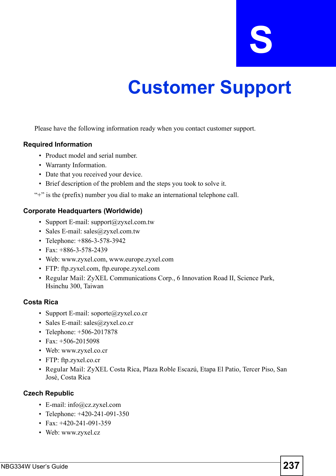 NBG334W User’s Guide 237APPENDIX  S Customer SupportPlease have the following information ready when you contact customer support.Required Information• Product model and serial number.• Warranty Information.• Date that you received your device.• Brief description of the problem and the steps you took to solve it.“+” is the (prefix) number you dial to make an international telephone call.Corporate Headquarters (Worldwide)• Support E-mail: support@zyxel.com.tw• Sales E-mail: sales@zyxel.com.tw• Telephone: +886-3-578-3942• Fax: +886-3-578-2439• Web: www.zyxel.com, www.europe.zyxel.com• FTP: ftp.zyxel.com, ftp.europe.zyxel.com• Regular Mail: ZyXEL Communications Corp., 6 Innovation Road II, Science Park, Hsinchu 300, TaiwanCosta Rica• Support E-mail: soporte@zyxel.co.cr• Sales E-mail: sales@zyxel.co.cr• Telephone: +506-2017878• Fax: +506-2015098• Web: www.zyxel.co.cr• FTP: ftp.zyxel.co.cr• Regular Mail: ZyXEL Costa Rica, Plaza Roble Escazú, Etapa El Patio, Tercer Piso, San José, Costa RicaCzech Republic• E-mail: info@cz.zyxel.com• Telephone: +420-241-091-350• Fax: +420-241-091-359• Web: www.zyxel.cz