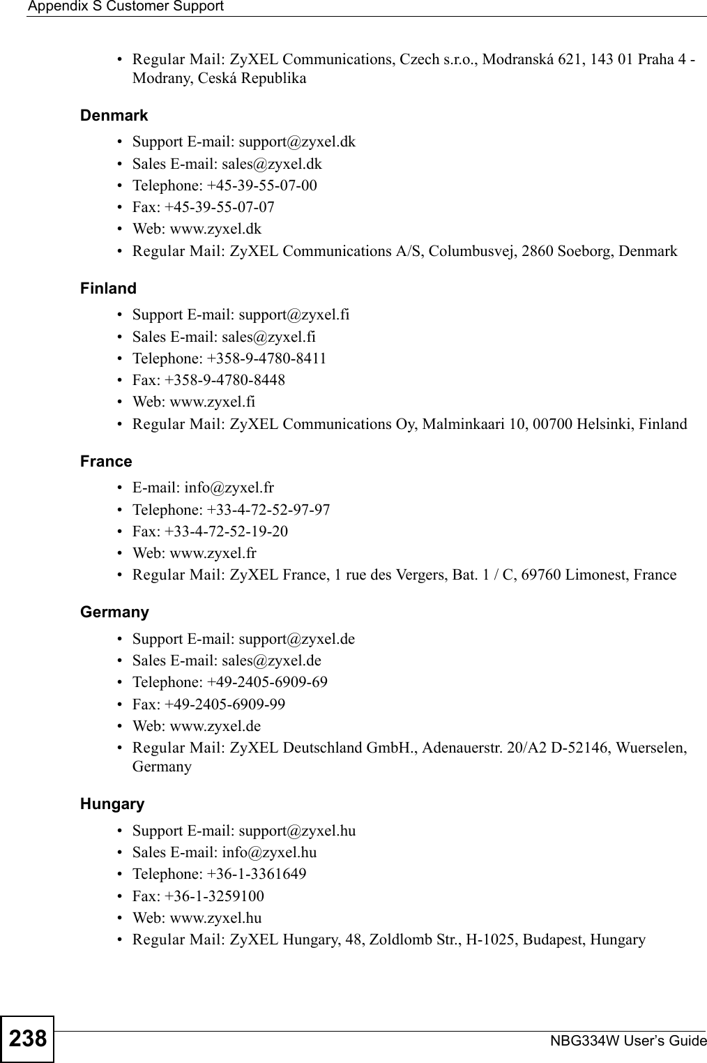 Appendix S Customer SupportNBG334W User’s Guide238• Regular Mail: ZyXEL Communications, Czech s.r.o., Modranská 621, 143 01 Praha 4 - Modrany, Ceská RepublikaDenmark• Support E-mail: support@zyxel.dk• Sales E-mail: sales@zyxel.dk• Telephone: +45-39-55-07-00• Fax: +45-39-55-07-07• Web: www.zyxel.dk • Regular Mail: ZyXEL Communications A/S, Columbusvej, 2860 Soeborg, DenmarkFinland• Support E-mail: support@zyxel.fi• Sales E-mail: sales@zyxel.fi• Telephone: +358-9-4780-8411• Fax: +358-9-4780-8448• Web: www.zyxel.fi• Regular Mail: ZyXEL Communications Oy, Malminkaari 10, 00700 Helsinki, FinlandFrance• E-mail: info@zyxel.fr • Telephone: +33-4-72-52-97-97• Fax: +33-4-72-52-19-20• Web: www.zyxel.fr• Regular Mail: ZyXEL France, 1 rue des Vergers, Bat. 1 / C, 69760 Limonest, FranceGermany• Support E-mail: support@zyxel.de• Sales E-mail: sales@zyxel.de• Telephone: +49-2405-6909-69• Fax: +49-2405-6909-99• Web: www.zyxel.de• Regular Mail: ZyXEL Deutschland GmbH., Adenauerstr. 20/A2 D-52146, Wuerselen, GermanyHungary• Support E-mail: support@zyxel.hu• Sales E-mail: info@zyxel.hu• Telephone: +36-1-3361649• Fax: +36-1-3259100• Web: www.zyxel.hu• Regular Mail: ZyXEL Hungary, 48, Zoldlomb Str., H-1025, Budapest, Hungary