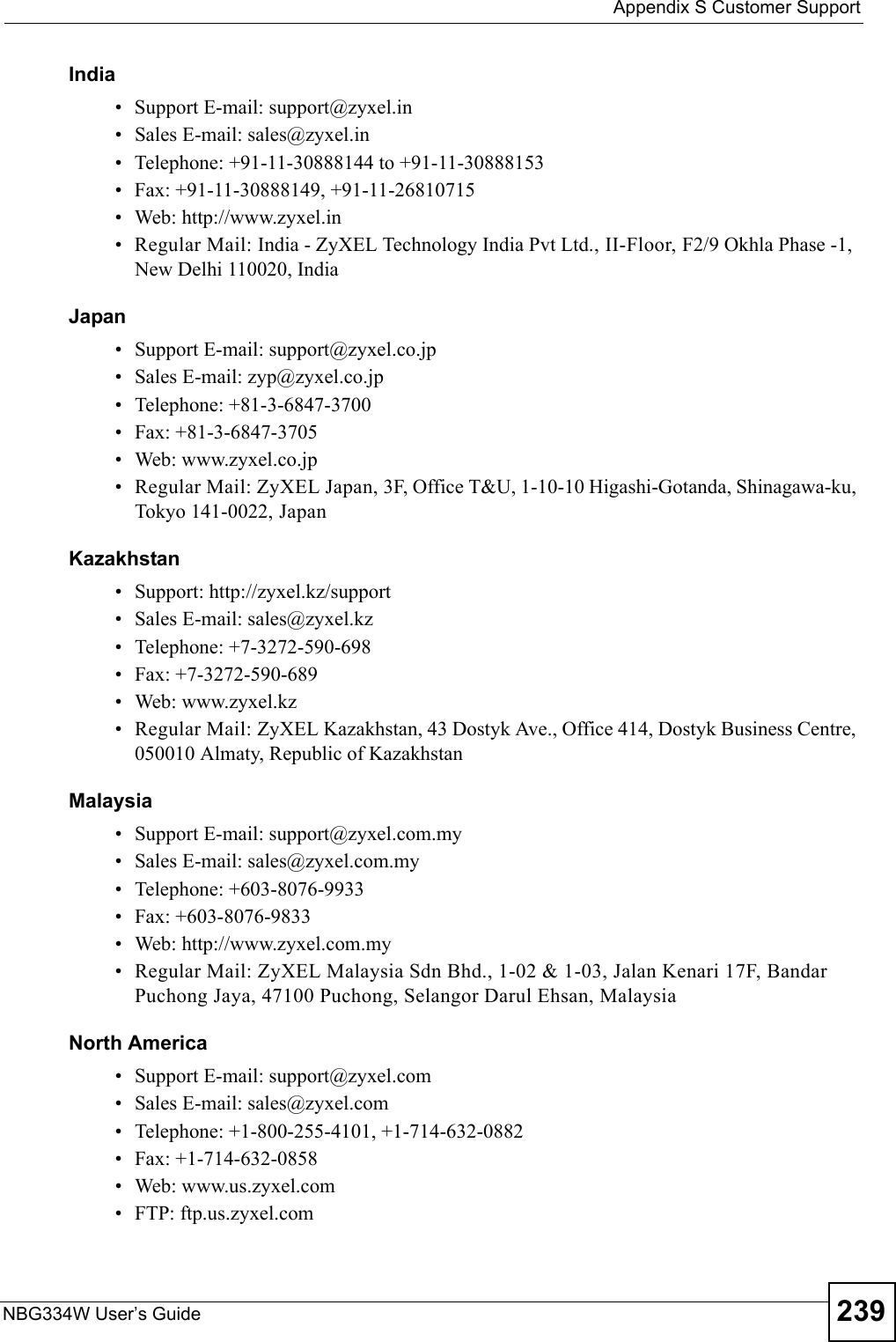  Appendix S Customer SupportNBG334W User’s Guide 239India• Support E-mail: support@zyxel.in• Sales E-mail: sales@zyxel.in• Telephone: +91-11-30888144 to +91-11-30888153• Fax: +91-11-30888149, +91-11-26810715• Web: http://www.zyxel.in• Regular Mail: India - ZyXEL Technology India Pvt Ltd., II-Floor, F2/9 Okhla Phase -1, New Delhi 110020, IndiaJapan• Support E-mail: support@zyxel.co.jp• Sales E-mail: zyp@zyxel.co.jp• Telephone: +81-3-6847-3700• Fax: +81-3-6847-3705• Web: www.zyxel.co.jp• Regular Mail: ZyXEL Japan, 3F, Office T&amp;U, 1-10-10 Higashi-Gotanda, Shinagawa-ku, Tokyo 141-0022, JapanKazakhstan• Support: http://zyxel.kz/support• Sales E-mail: sales@zyxel.kz• Telephone: +7-3272-590-698• Fax: +7-3272-590-689• Web: www.zyxel.kz• Regular Mail: ZyXEL Kazakhstan, 43 Dostyk Ave., Office 414, Dostyk Business Centre, 050010 Almaty, Republic of KazakhstanMalaysia• Support E-mail: support@zyxel.com.my• Sales E-mail: sales@zyxel.com.my• Telephone: +603-8076-9933• Fax: +603-8076-9833• Web: http://www.zyxel.com.my• Regular Mail: ZyXEL Malaysia Sdn Bhd., 1-02 &amp; 1-03, Jalan Kenari 17F, Bandar Puchong Jaya, 47100 Puchong, Selangor Darul Ehsan, MalaysiaNorth America• Support E-mail: support@zyxel.com• Sales E-mail: sales@zyxel.com• Telephone: +1-800-255-4101, +1-714-632-0882• Fax: +1-714-632-0858• Web: www.us.zyxel.com• FTP: ftp.us.zyxel.com