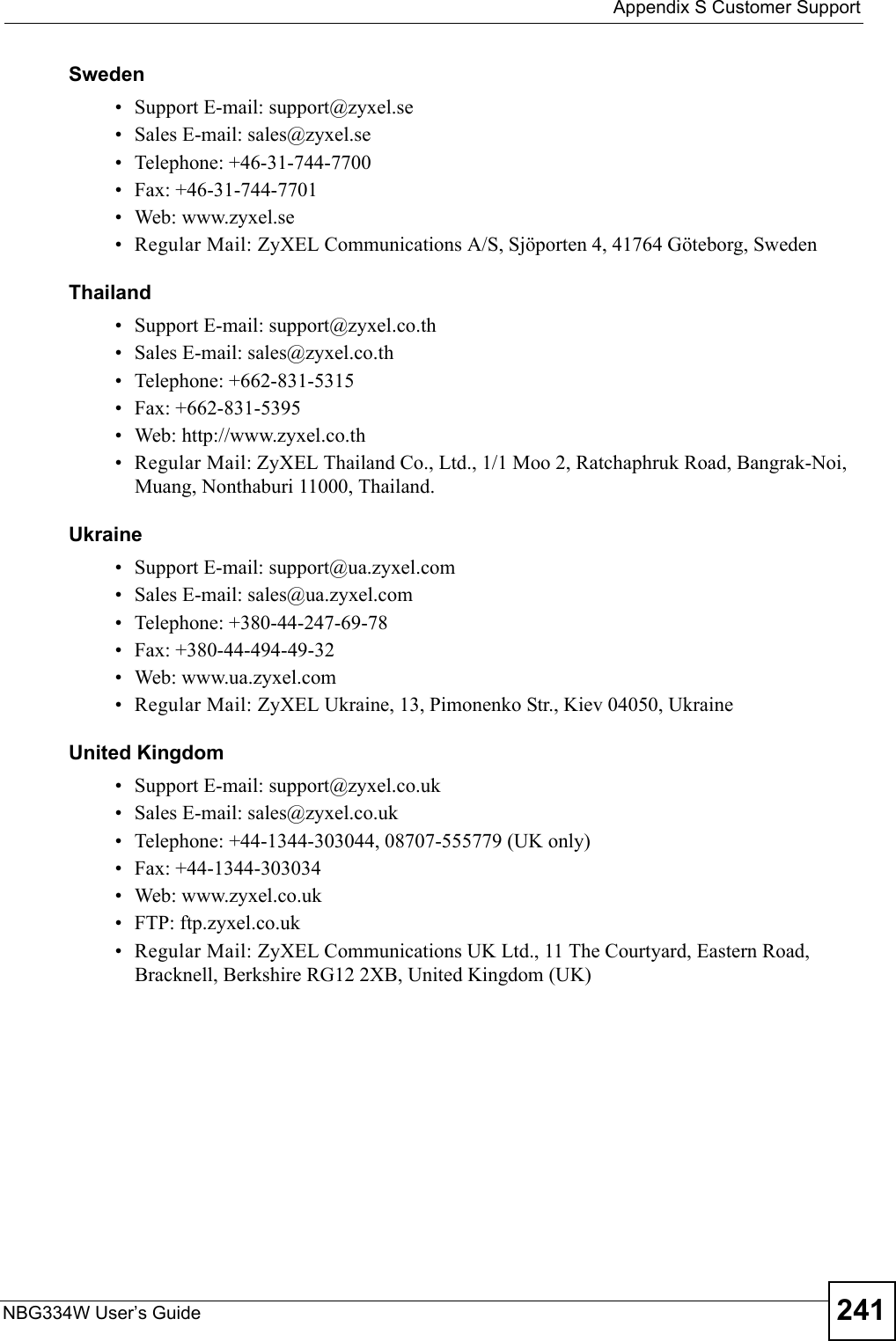  Appendix S Customer SupportNBG334W User’s Guide 241Sweden• Support E-mail: support@zyxel.se• Sales E-mail: sales@zyxel.se• Telephone: +46-31-744-7700• Fax: +46-31-744-7701• Web: www.zyxel.se• Regular Mail: ZyXEL Communications A/S, Sjöporten 4, 41764 Göteborg, SwedenThailand• Support E-mail: support@zyxel.co.th• Sales E-mail: sales@zyxel.co.th• Telephone: +662-831-5315• Fax: +662-831-5395• Web: http://www.zyxel.co.th• Regular Mail: ZyXEL Thailand Co., Ltd., 1/1 Moo 2, Ratchaphruk Road, Bangrak-Noi, Muang, Nonthaburi 11000, Thailand.Ukraine• Support E-mail: support@ua.zyxel.com• Sales E-mail: sales@ua.zyxel.com• Telephone: +380-44-247-69-78• Fax: +380-44-494-49-32• Web: www.ua.zyxel.com• Regular Mail: ZyXEL Ukraine, 13, Pimonenko Str., Kiev 04050, UkraineUnited Kingdom• Support E-mail: support@zyxel.co.uk• Sales E-mail: sales@zyxel.co.uk• Telephone: +44-1344-303044, 08707-555779 (UK only)• Fax: +44-1344-303034• Web: www.zyxel.co.uk• FTP: ftp.zyxel.co.uk• Regular Mail: ZyXEL Communications UK Ltd., 11 The Courtyard, Eastern Road, Bracknell, Berkshire RG12 2XB, United Kingdom (UK)