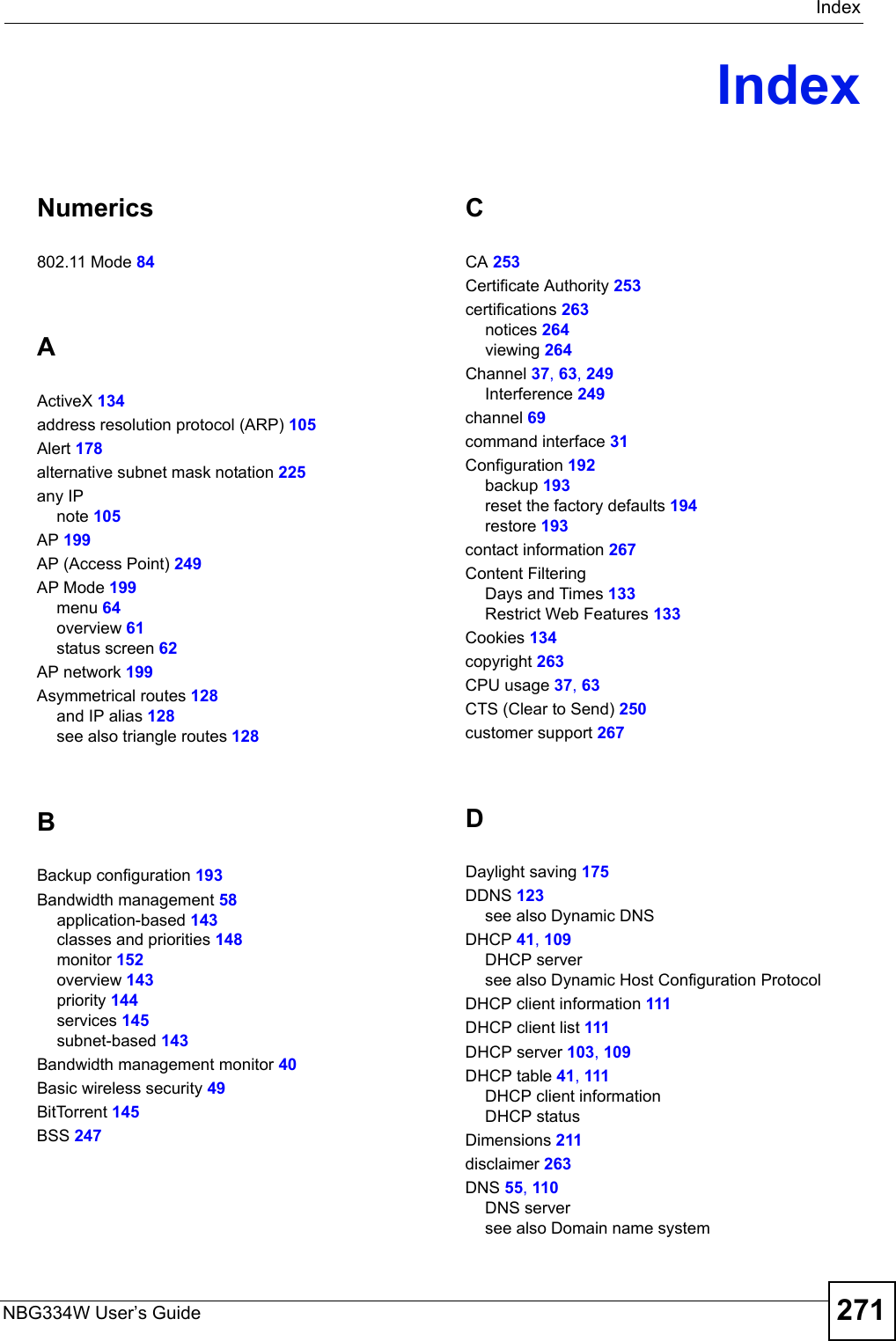 IndexNBG334W User’s Guide 271IndexNumerics802.11 Mode 84AActiveX 134address resolution protocol (ARP) 105Alert 178alternative subnet mask notation 225any IPnote 105AP 199AP (Access Point) 249AP Mode 199menu 64overview 61status screen 62AP network 199Asymmetrical routes 128and IP alias 128see also triangle routes 128BBackup configuration 193Bandwidth management 58application-based 143classes and priorities 148monitor 152overview 143priority 144services 145subnet-based 143Bandwidth management monitor 40Basic wireless security 49BitTorrent 145BSS 247CCA 253Certificate Authority 253certifications 263notices 264viewing 264Channel 37, 63, 249Interference 249channel 69command interface 31Configuration 192backup 193reset the factory defaults 194restore 193contact information 267Content FilteringDays and Times 133Restrict Web Features 133Cookies 134copyright 263CPU usage 37, 63CTS (Clear to Send) 250customer support 267DDaylight saving 175DDNS 123see also Dynamic DNSDHCP 41, 109DHCP serversee also Dynamic Host Configuration ProtocolDHCP client information 111DHCP client list 111DHCP server 103, 109DHCP table 41, 111DHCP client informationDHCP statusDimensions 211disclaimer 263DNS 55, 110DNS serversee also Domain name system