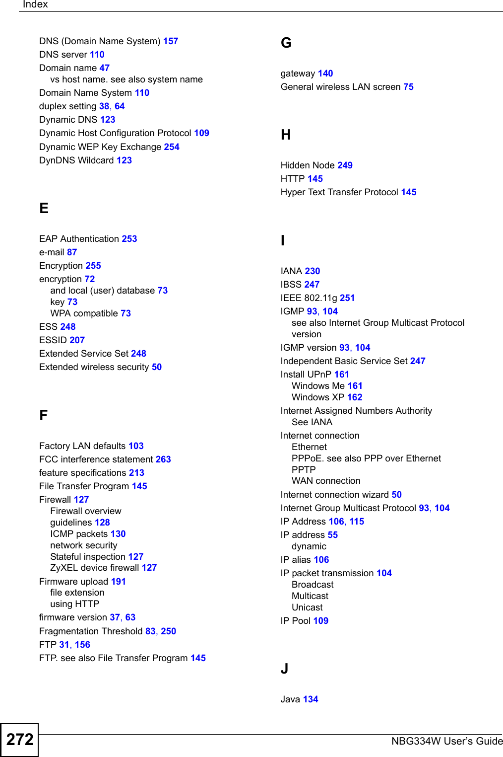 IndexNBG334W User’s Guide272DNS (Domain Name System) 157DNS server 110Domain name 47vs host name. see also system nameDomain Name System 110duplex setting 38, 64Dynamic DNS 123Dynamic Host Configuration Protocol 109Dynamic WEP Key Exchange 254DynDNS Wildcard 123EEAP Authentication 253e-mail 87Encryption 255encryption 72and local (user) database 73key 73WPA compatible 73ESS 248ESSID 207Extended Service Set 248Extended wireless security 50FFactory LAN defaults 103FCC interference statement 263feature specifications 213File Transfer Program 145Firewall 127Firewall overviewguidelines 128ICMP packets 130network securityStateful inspection 127ZyXEL device firewall 127Firmware upload 191file extensionusing HTTPfirmware version 37, 63Fragmentation Threshold 83, 250FTP 31, 156FTP. see also File Transfer Program 145Ggateway 140General wireless LAN screen 75HHidden Node 249HTTP 145Hyper Text Transfer Protocol 145IIANA 230IBSS 247IEEE 802.11g 251IGMP 93, 104see also Internet Group Multicast ProtocolversionIGMP version 93, 104Independent Basic Service Set 247Install UPnP 161Windows Me 161Windows XP 162Internet Assigned Numbers AuthoritySee IANAInternet connectionEthernetPPPoE. see also PPP over EthernetPPTPWAN connectionInternet connection wizard 50Internet Group Multicast Protocol 93, 104IP Address 106, 115IP address 55dynamicIP alias 106IP packet transmission 104BroadcastMulticastUnicastIP Pool 109JJava 134