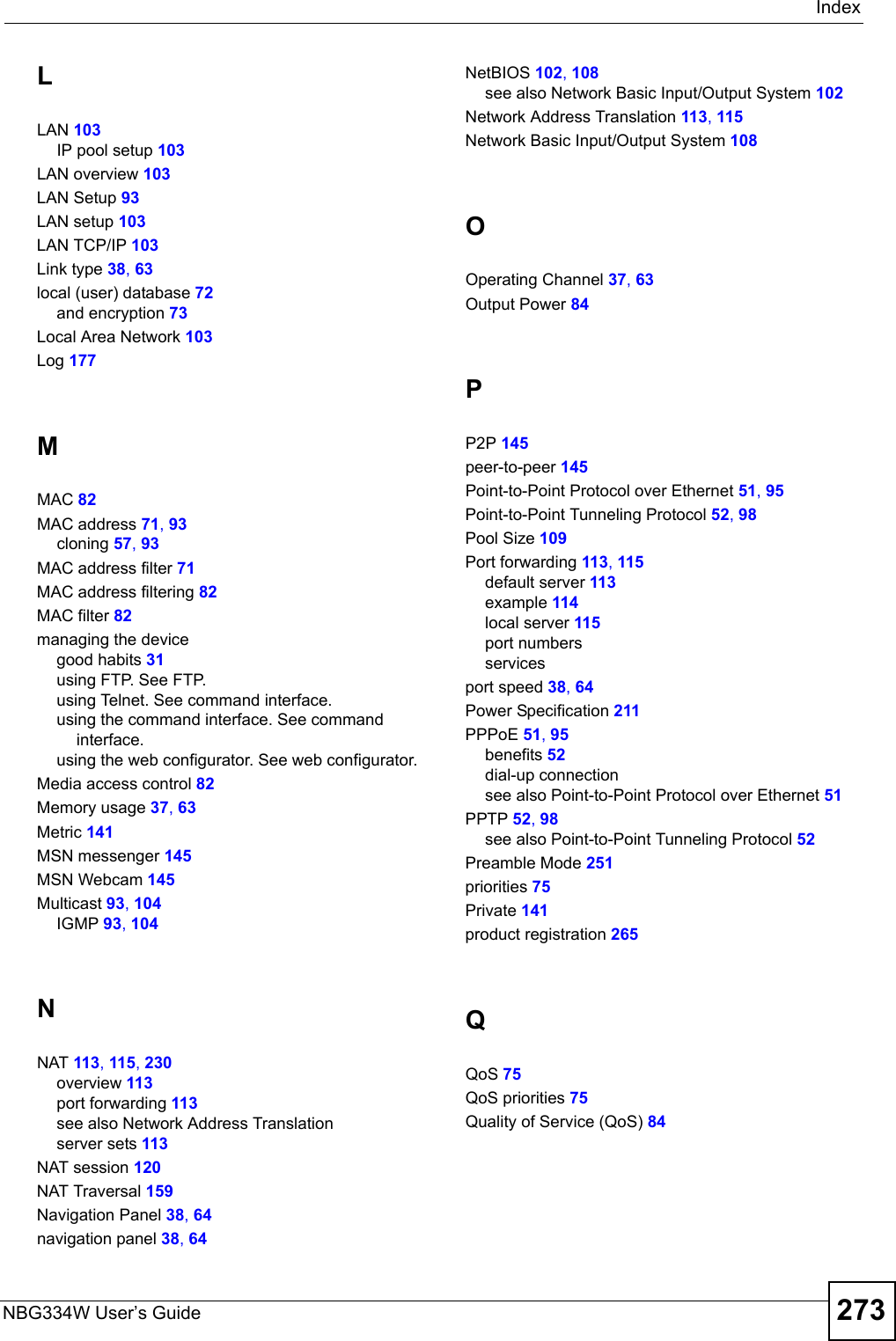IndexNBG334W User’s Guide 273LLAN 103IP pool setup 103LAN overview 103LAN Setup 93LAN setup 103LAN TCP/IP 103Link type 38, 63local (user) database 72and encryption 73Local Area Network 103Log 177MMAC 82MAC address 71, 93cloning 57, 93MAC address filter 71MAC address filtering 82MAC filter 82managing the devicegood habits 31using FTP. See FTP.using Telnet. See command interface.using the command interface. See command interface.using the web configurator. See web configurator.Media access control 82Memory usage 37, 63Metric 141MSN messenger 145MSN Webcam 145Multicast 93, 104IGMP 93, 104NNAT 113, 115, 230overview 113port forwarding 113see also Network Address Translationserver sets 113NAT session 120NAT Traversal 159Navigation Panel 38, 64navigation panel 38, 64NetBIOS 102, 108see also Network Basic Input/Output System 102Network Address Translation 113, 115Network Basic Input/Output System 108OOperating Channel 37, 63Output Power 84PP2P 145peer-to-peer 145Point-to-Point Protocol over Ethernet 51, 95Point-to-Point Tunneling Protocol 52, 98Pool Size 109Port forwarding 113, 115default server 113example 114local server 115port numbersservicesport speed 38, 64Power Specification 211PPPoE 51, 95benefits 52dial-up connectionsee also Point-to-Point Protocol over Ethernet 51PPTP 52, 98see also Point-to-Point Tunneling Protocol 52Preamble Mode 251priorities 75Private 141product registration 265QQoS 75QoS priorities 75Quality of Service (QoS) 84