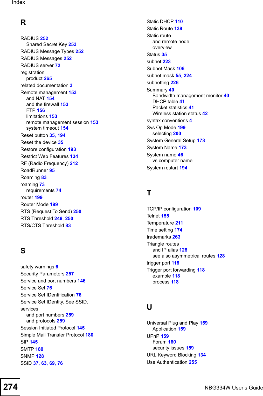 IndexNBG334W User’s Guide274RRADIUS 252Shared Secret Key 253RADIUS Message Types 252RADIUS Messages 252RADIUS server 72registrationproduct 265related documentation 3Remote management 153and NAT 154and the firewall 153FTP 156limitations 153remote management session 153system timeout 154Reset button 35, 194Reset the device 35Restore configuration 193Restrict Web Features 134RF (Radio Frequency) 212RoadRunner 95Roaming 83roaming 73requirements 74router 199Router Mode 199RTS (Request To Send) 250RTS Threshold 249, 250RTS/CTS Threshold 83Ssafety warnings 6Security Parameters 257Service and port numbers 146Service Set 76Service Set IDentification 76Service Set IDentity. See SSID.servicesand port numbers 259and protocols 259Session Initiated Protocol 145Simple Mail Transfer Protocol 180SIP 145SMTP 180SNMP 128SSID 37, 63, 69, 76Static DHCP 110Static Route 139Static routeand remote nodeoverviewStatus 35subnet 223Subnet Mask 106subnet mask 55, 224subnetting 226Summary 40Bandwidth management monitor 40DHCP table 41Packet statistics 41Wireless station status 42syntax conventions 4Sys Op Mode 199selecting 200System General Setup 173System Name 173System name 46vs computer nameSystem restart 194TTCP/IP configuration 109Teln e t 155Temperature 211Time setting 174trademarks 263Triangle routesand IP alias 128see also asymmetrical routes 128trigger port 118Trigger port forwarding 118example 118process 118UUniversal Plug and Play 159Application 159UPnP 159Forum 160security issues 159URL Keyword Blocking 134Use Authentication 255