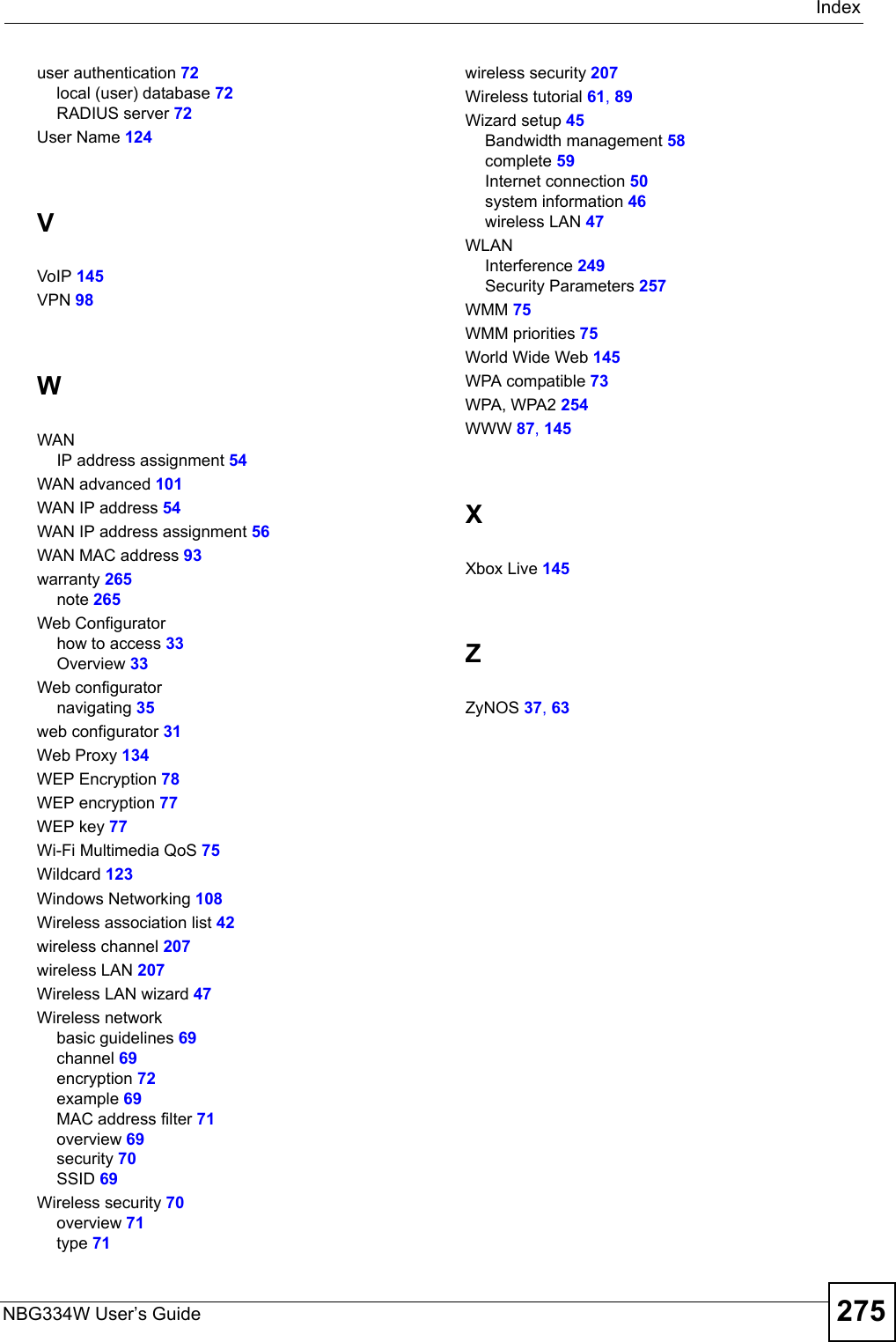 IndexNBG334W User’s Guide 275user authentication 72local (user) database 72RADIUS server 72User Name 124VVoIP 145VPN 98WWANIP address assignment 54WAN advanced 101WAN IP address 54WAN IP address assignment 56WAN MAC address 93warranty 265note 265Web Configuratorhow to access 33Overview 33Web configuratornavigating 35web configurator 31Web Proxy 134WEP Encryption 78WEP encryption 77WEP key 77Wi-Fi Multimedia QoS 75Wildcard 123Windows Networking 108Wireless association list 42wireless channel 207wireless LAN 207Wireless LAN wizard 47Wireless networkbasic guidelines 69channel 69encryption 72example 69MAC address filter 71overview 69security 70SSID 69Wireless security 70overview 71type 71wireless security 207Wireless tutorial 61, 89Wizard setup 45Bandwidth management 58complete 59Internet connection 50system information 46wireless LAN 47WLANInterference 249Security Parameters 257WMM 75WMM priorities 75World Wide Web 145WPA compatible 73WPA, WPA2 254WWW 87, 145XXbox Live 145ZZyNOS 37, 63