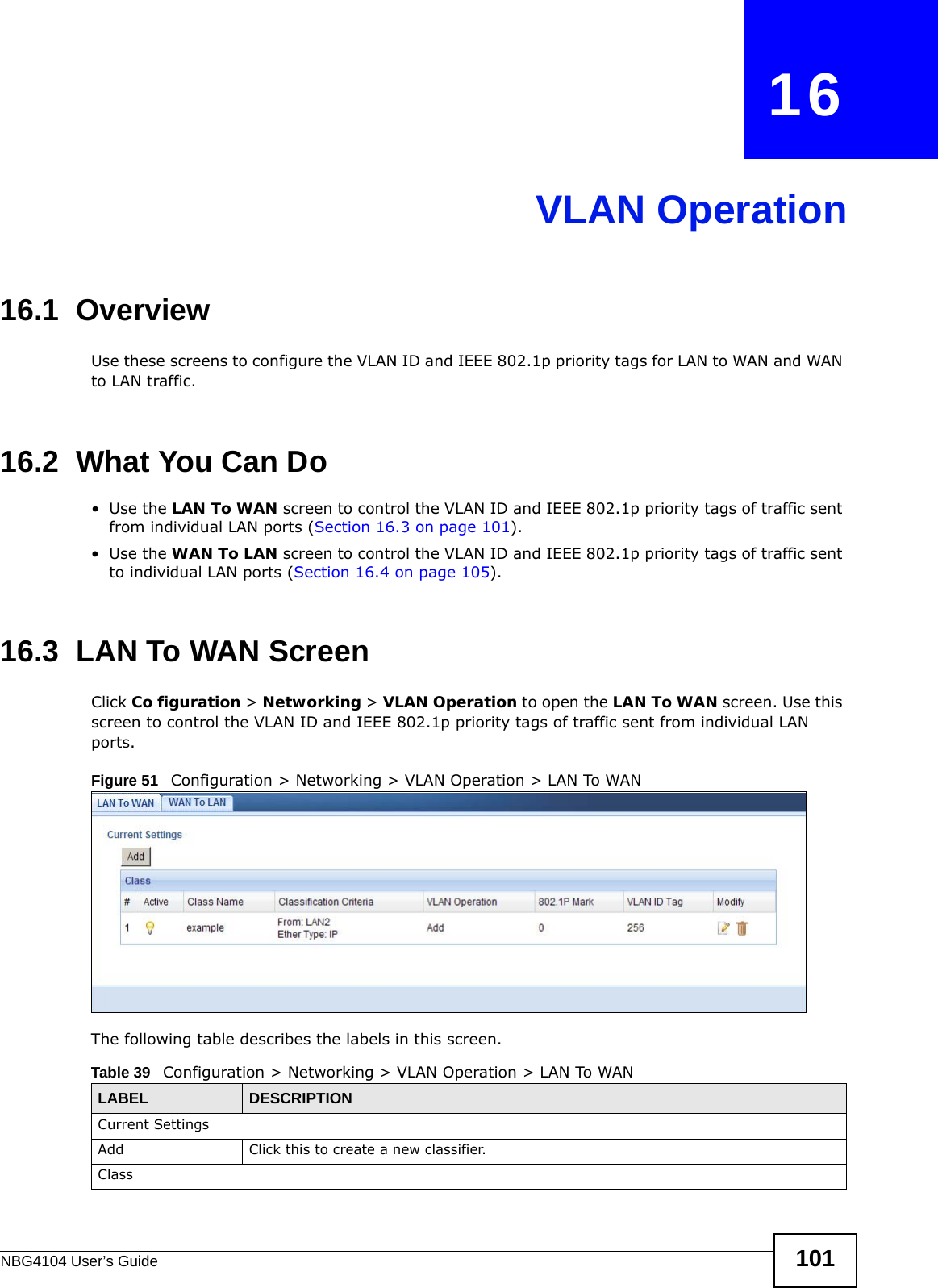 NBG4104 User’s Guide 101CHAPTER   16VLAN Operation16.1  OverviewUse these screens to configure the VLAN ID and IEEE 802.1p priority tags for LAN to WAN and WAN to LAN traffic. 16.2  What You Can Do•Use the LAN To WAN screen to control the VLAN ID and IEEE 802.1p priority tags of traffic sent from individual LAN ports (Section 16.3 on page 101).•Use the WAN To LAN screen to control the VLAN ID and IEEE 802.1p priority tags of traffic sent to individual LAN ports (Section 16.4 on page 105).16.3  LAN To WAN Screen Click Co figuration &gt; Networking &gt; VLAN Operation to open the LAN To WAN screen. Use this screen to control the VLAN ID and IEEE 802.1p priority tags of traffic sent from individual LAN ports.Figure 51   Configuration &gt; Networking &gt; VLAN Operation &gt; LAN To WANThe following table describes the labels in this screen. Table 39   Configuration &gt; Networking &gt; VLAN Operation &gt; LAN To WANLABEL DESCRIPTIONCurrent SettingsAdd Click this to create a new classifier.Class