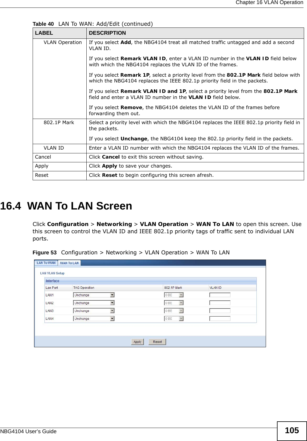  Chapter 16 VLAN OperationNBG4104 User’s Guide 10516.4  WAN To LAN ScreenClick Configuration &gt; Networking &gt; VLAN Operation &gt; WAN To LAN to open this screen. Use this screen to control the VLAN ID and IEEE 802.1p priority tags of traffic sent to individual LAN ports.Figure 53   Configuration &gt; Networking &gt; VLAN Operation &gt; WAN To LANVLAN Operation If you select Add, the NBG4104 treat all matched traffic untagged and add a second VLAN ID.If you select Remark VLAN ID, enter a VLAN ID number in the VLAN ID field below with which the NBG4104 replaces the VLAN ID of the frames.If you select Remark 1P, select a priority level from the 802.1P Mark field below with which the NBG4104 replaces the IEEE 802.1p priority field in the packets.If you select Remark VLAN ID and 1P, select a priority level from the 802.1P Mark field and enter a VLAN ID number in the VLAN ID field below.If you select Remove, the NBG4104 deletes the VLAN ID of the frames before forwarding them out.802.1P Mark Select a priority level with which the NBG4104 replaces the IEEE 802.1p priority field in the packets.If you select Unchange, the NBG4104 keep the 802.1p priority field in the packets.VLAN ID Enter a VLAN ID number with which the NBG4104 replaces the VLAN ID of the frames.Cancel Click Cancel to exit this screen without saving.Apply Click Apply to save your changes.Reset Click Reset to begin configuring this screen afresh.Table 40   LAN To WAN: Add/Edit (continued)LABEL DESCRIPTION