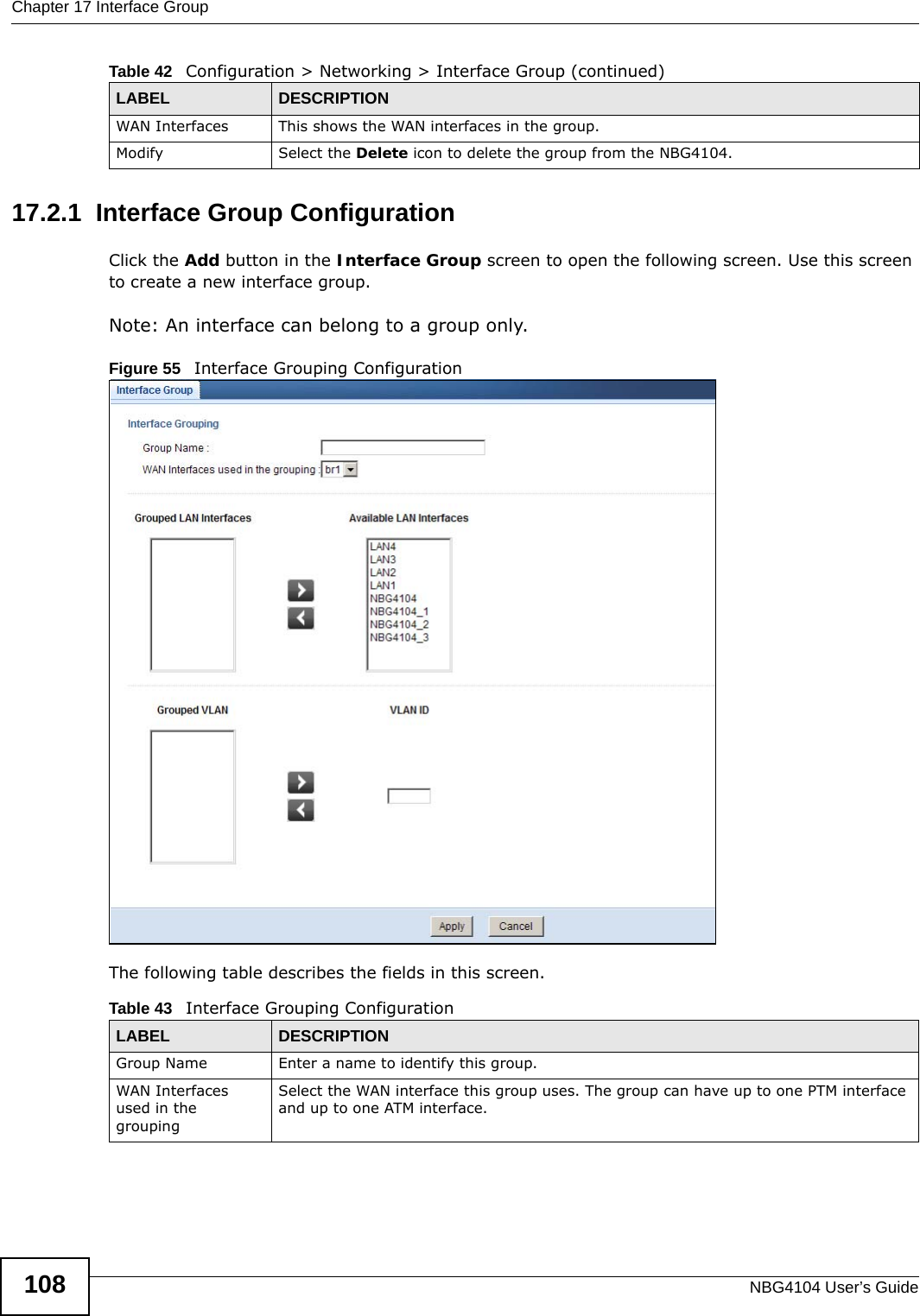 Chapter 17 Interface GroupNBG4104 User’s Guide10817.2.1  Interface Group ConfigurationClick the Add button in the Interface Group screen to open the following screen. Use this screen to create a new interface group. Note: An interface can belong to a group only.Figure 55   Interface Grouping Configuration The following table describes the fields in this screen. WAN Interfaces This shows the WAN interfaces in the group.Modify Select the Delete icon to delete the group from the NBG4104.Table 42   Configuration &gt; Networking &gt; Interface Group (continued)LABEL DESCRIPTIONTable 43   Interface Grouping ConfigurationLABEL DESCRIPTIONGroup Name Enter a name to identify this group.WAN Interfaces used in the groupingSelect the WAN interface this group uses. The group can have up to one PTM interface and up to one ATM interface.