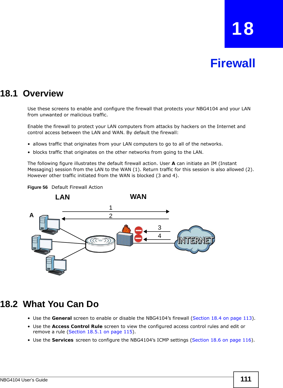 NBG4104 User’s Guide 111CHAPTER   18Firewall18.1  Overview   Use these screens to enable and configure the firewall that protects your NBG4104 and your LAN from unwanted or malicious traffic.Enable the firewall to protect your LAN computers from attacks by hackers on the Internet and control access between the LAN and WAN. By default the firewall:• allows traffic that originates from your LAN computers to go to all of the networks. • blocks traffic that originates on the other networks from going to the LAN. The following figure illustrates the default firewall action. User A can initiate an IM (Instant Messaging) session from the LAN to the WAN (1). Return traffic for this session is also allowed (2). However other traffic initiated from the WAN is blocked (3 and 4).Figure 56   Default Firewall Action18.2  What You Can Do•Use the General screen to enable or disable the NBG4104’s firewall (Section 18.4 on page 113).•Use the Access Control Rule screen to view the configured access control rules and edit or remove a rule (Section 18.5.1 on page 115).•Use the Services screen to configure the NBG4104’s ICMP settings (Section 18.6 on page 116).WANLAN3412A