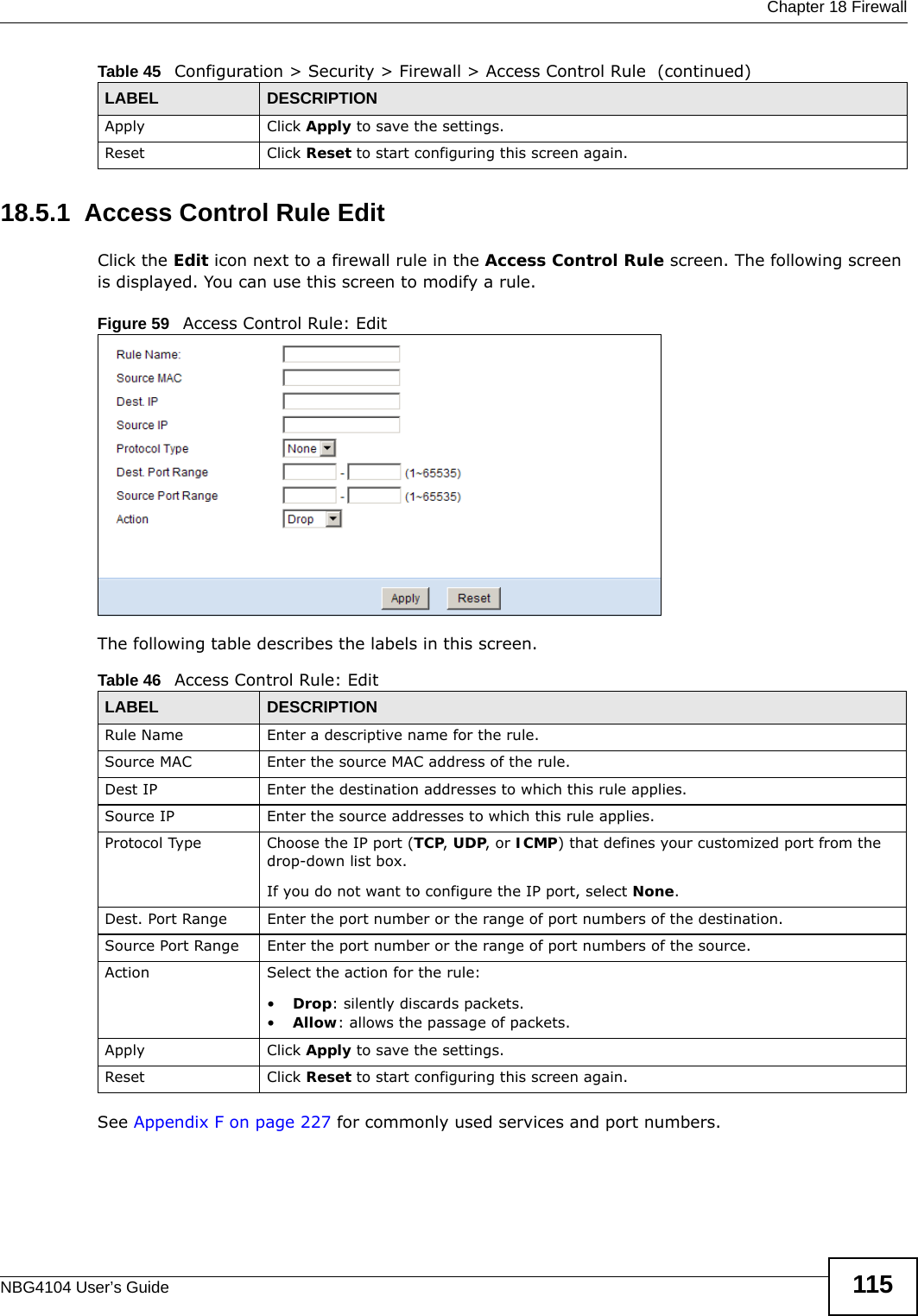  Chapter 18 FirewallNBG4104 User’s Guide 11518.5.1  Access Control Rule Edit Click the Edit icon next to a firewall rule in the Access Control Rule screen. The following screen is displayed. You can use this screen to modify a rule.Figure 59   Access Control Rule: EditThe following table describes the labels in this screen.See Appendix F on page 227 for commonly used services and port numbers.Apply Click Apply to save the settings. Reset Click Reset to start configuring this screen again. Table 45   Configuration &gt; Security &gt; Firewall &gt; Access Control Rule  (continued)LABEL DESCRIPTIONTable 46   Access Control Rule: EditLABEL DESCRIPTIONRule Name Enter a descriptive name for the rule.Source MAC Enter the source MAC address of the rule.Dest IP Enter the destination addresses to which this rule applies.Source IP Enter the source addresses to which this rule applies.Protocol Type Choose the IP port (TCP, UDP, or ICMP) that defines your customized port from the drop-down list box.If you do not want to configure the IP port, select None.Dest. Port Range Enter the port number or the range of port numbers of the destination.Source Port Range Enter the port number or the range of port numbers of the source.Action Select the action for the rule: •Drop: silently discards packets. •Allow: allows the passage of packets.Apply Click Apply to save the settings. Reset Click Reset to start configuring this screen again. 