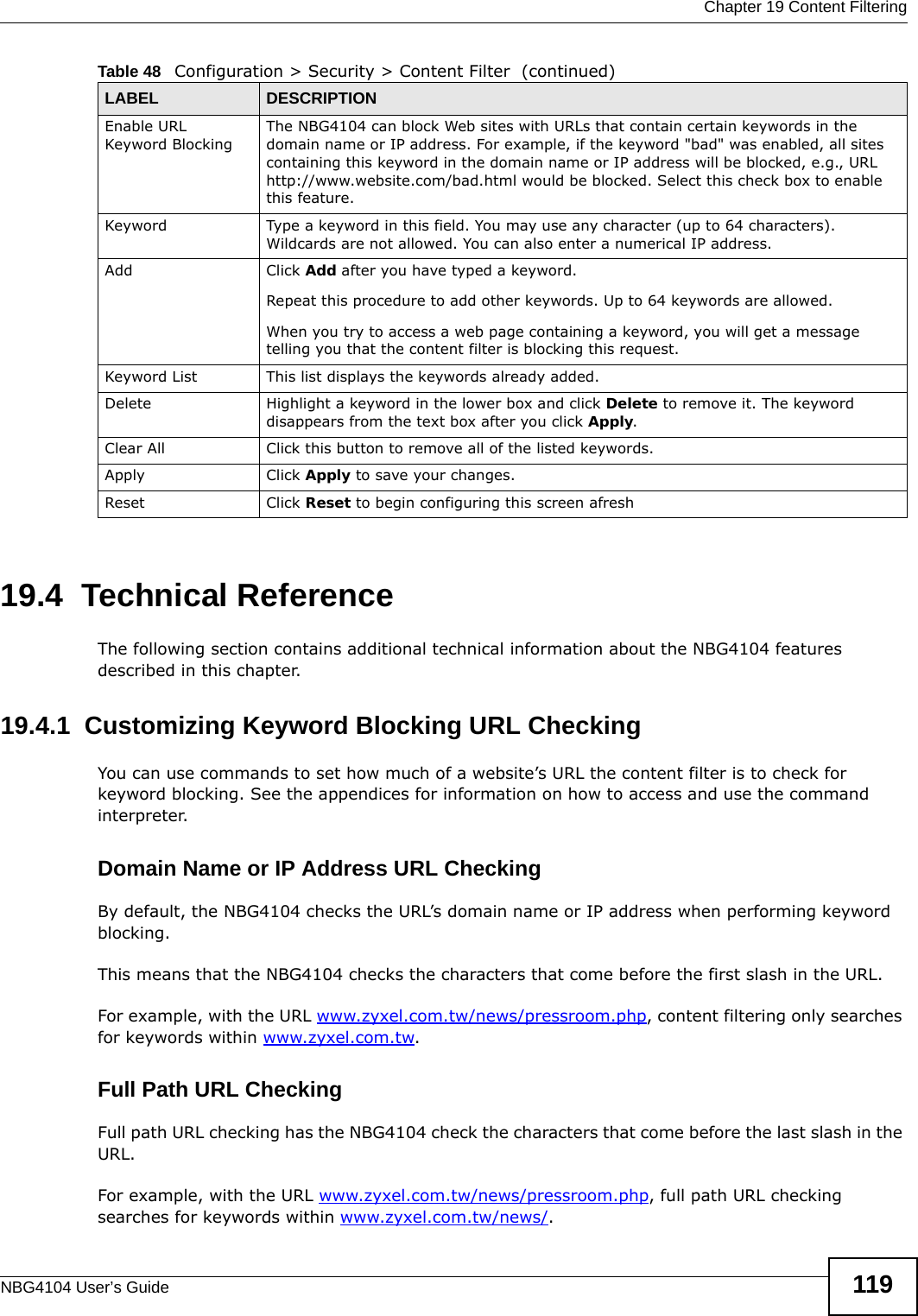  Chapter 19 Content FilteringNBG4104 User’s Guide 11919.4  Technical ReferenceThe following section contains additional technical information about the NBG4104 features described in this chapter.19.4.1  Customizing Keyword Blocking URL CheckingYou can use commands to set how much of a website’s URL the content filter is to check for keyword blocking. See the appendices for information on how to access and use the command interpreter.Domain Name or IP Address URL CheckingBy default, the NBG4104 checks the URL’s domain name or IP address when performing keyword blocking.This means that the NBG4104 checks the characters that come before the first slash in the URL.For example, with the URL www.zyxel.com.tw/news/pressroom.php, content filtering only searches for keywords within www.zyxel.com.tw.Full Path URL CheckingFull path URL checking has the NBG4104 check the characters that come before the last slash in the URL.For example, with the URL www.zyxel.com.tw/news/pressroom.php, full path URL checking searches for keywords within www.zyxel.com.tw/news/.Enable URL Keyword BlockingThe NBG4104 can block Web sites with URLs that contain certain keywords in the domain name or IP address. For example, if the keyword &quot;bad&quot; was enabled, all sites containing this keyword in the domain name or IP address will be blocked, e.g., URL http://www.website.com/bad.html would be blocked. Select this check box to enable this feature.Keyword Type a keyword in this field. You may use any character (up to 64 characters). Wildcards are not allowed. You can also enter a numerical IP address.Add  Click Add after you have typed a keyword. Repeat this procedure to add other keywords. Up to 64 keywords are allowed.When you try to access a web page containing a keyword, you will get a message telling you that the content filter is blocking this request.Keyword List This list displays the keywords already added. Delete Highlight a keyword in the lower box and click Delete to remove it. The keyword disappears from the text box after you click Apply.Clear All Click this button to remove all of the listed keywords.Apply Click Apply to save your changes.Reset Click Reset to begin configuring this screen afreshTable 48   Configuration &gt; Security &gt; Content Filter  (continued)LABEL DESCRIPTION