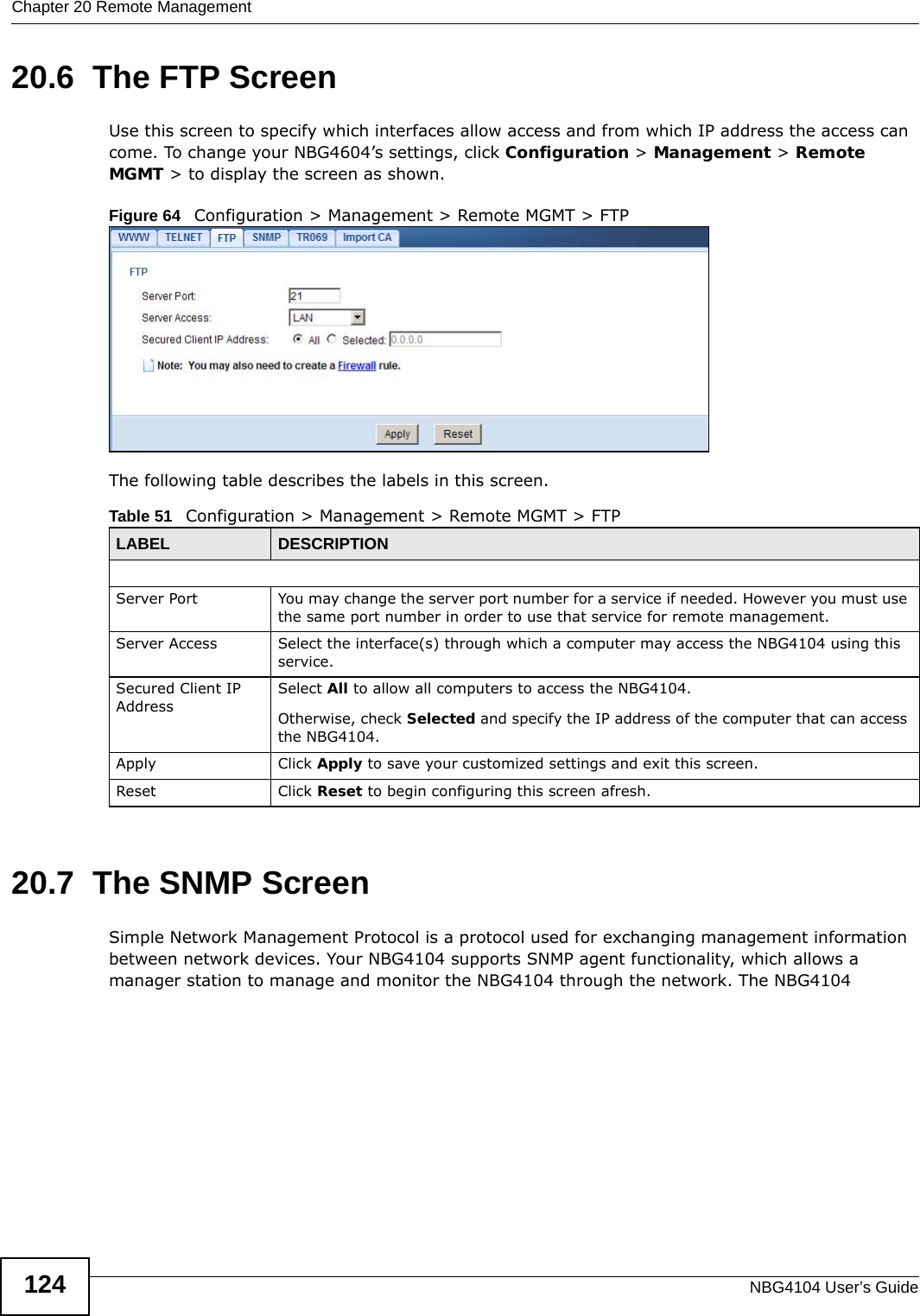 Chapter 20 Remote ManagementNBG4104 User’s Guide12420.6  The FTP ScreenUse this screen to specify which interfaces allow access and from which IP address the access can come. To change your NBG4604’s settings, click Configuration &gt; Management &gt; Remote MGMT &gt; to display the screen as shown.Figure 64   Configuration &gt; Management &gt; Remote MGMT &gt; FTP The following table describes the labels in this screen. 20.7  The SNMP ScreenSimple Network Management Protocol is a protocol used for exchanging management information between network devices. Your NBG4104 supports SNMP agent functionality, which allows a manager station to manage and monitor the NBG4104 through the network. The NBG4104 Table 51   Configuration &gt; Management &gt; Remote MGMT &gt; FTPLABEL DESCRIPTIONServer Port You may change the server port number for a service if needed. However you must use the same port number in order to use that service for remote management.Server Access Select the interface(s) through which a computer may access the NBG4104 using this service.Secured Client IP AddressSelect All to allow all computers to access the NBG4104.Otherwise, check Selected and specify the IP address of the computer that can access the NBG4104.Apply Click Apply to save your customized settings and exit this screen. Reset Click Reset to begin configuring this screen afresh.