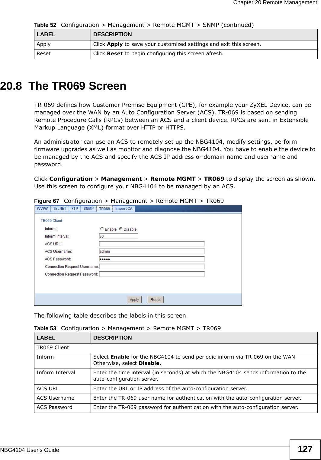  Chapter 20 Remote ManagementNBG4104 User’s Guide 12720.8  The TR069 ScreenTR-069 defines how Customer Premise Equipment (CPE), for example your ZyXEL Device, can be managed over the WAN by an Auto Configuration Server (ACS). TR-069 is based on sending Remote Procedure Calls (RPCs) between an ACS and a client device. RPCs are sent in Extensible Markup Language (XML) format over HTTP or HTTPS. An administrator can use an ACS to remotely set up the NBG4104, modify settings, perform firmware upgrades as well as monitor and diagnose the NBG4104. You have to enable the device to be managed by the ACS and specify the ACS IP address or domain name and username and password.Click Configuration &gt; Management &gt; Remote MGMT &gt; TR069 to display the screen as shown. Use this screen to configure your NBG4104 to be managed by an ACS.Figure 67   Configuration &gt; Management &gt; Remote MGMT &gt; TR069 The following table describes the labels in this screen. Apply Click Apply to save your customized settings and exit this screen. Reset Click Reset to begin configuring this screen afresh.Table 52   Configuration &gt; Management &gt; Remote MGMT &gt; SNMP (continued)LABEL DESCRIPTIONTable 53   Configuration &gt; Management &gt; Remote MGMT &gt; TR069LABEL DESCRIPTIONTR069 ClientInform Select Enable for the NBG4104 to send periodic inform via TR-069 on the WAN. Otherwise, select Disable.Inform Interval Enter the time interval (in seconds) at which the NBG4104 sends information to the auto-configuration server.ACS URL Enter the URL or IP address of the auto-configuration server.ACS Username Enter the TR-069 user name for authentication with the auto-configuration server.ACS Password Enter the TR-069 password for authentication with the auto-configuration server.