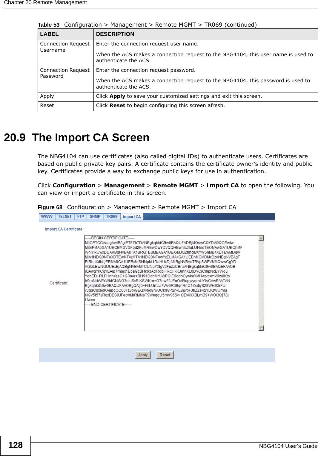 Chapter 20 Remote ManagementNBG4104 User’s Guide12820.9  The Import CA ScreenThe NBG4104 can use certificates (also called digital IDs) to authenticate users. Certificates are based on public-private key pairs. A certificate contains the certificate owner’s identity and public key. Certificates provide a way to exchange public keys for use in authentication. Click Configuration &gt; Management &gt; Remote MGMT &gt; Import CA to open the following. You can view or import a certificate in this screen. Figure 68   Configuration &gt; Management &gt; Remote MGMT &gt; Import CAConnection Request UsernameEnter the connection request user name.When the ACS makes a connection request to the NBG4104, this user name is used to authenticate the ACS.Connection Request PasswordEnter the connection request password.When the ACS makes a connection request to the NBG4104, this password is used to authenticate the ACS.Apply Click Apply to save your customized settings and exit this screen. Reset Click Reset to begin configuring this screen afresh.Table 53   Configuration &gt; Management &gt; Remote MGMT &gt; TR069 (continued)LABEL DESCRIPTION
