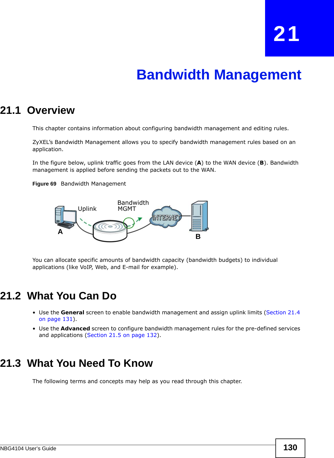 NBG4104 User’s Guide 130CHAPTER   21Bandwidth Management21.1  Overview This chapter contains information about configuring bandwidth management and editing rules.ZyXEL’s Bandwidth Management allows you to specify bandwidth management rules based on an application. In the figure below, uplink traffic goes from the LAN device (A) to the WAN device (B). Bandwidth management is applied before sending the packets out to the WAN.Figure 69   Bandwidth ManagementYou can allocate specific amounts of bandwidth capacity (bandwidth budgets) to individual applications (like VoIP, Web, and E-mail for example).21.2  What You Can Do•Use the General screen to enable bandwidth management and assign uplink limits (Section 21.4 on page 131).•Use the Advanced screen to configure bandwidth management rules for the pre-defined services and applications (Section 21.5 on page 132).21.3  What You Need To KnowThe following terms and concepts may help as you read through this chapter.ABUplink Bandwidth MGMT