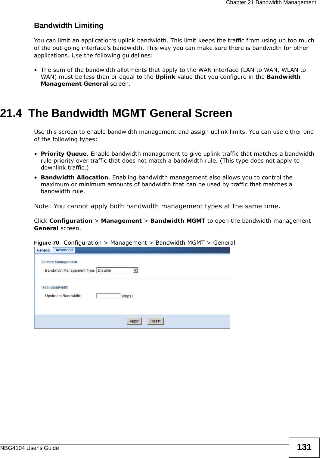  Chapter 21 Bandwidth ManagementNBG4104 User’s Guide 131Bandwidth LimitingYou can limit an application’s uplink bandwidth. This limit keeps the traffic from using up too much of the out-going interface’s bandwidth. This way you can make sure there is bandwidth for other applications. Use the following guidelines:• The sum of the bandwidth allotments that apply to the WAN interface (LAN to WAN, WLAN to WAN) must be less than or equal to the Uplink value that you configure in the Bandwidth Management General screen. 21.4  The Bandwidth MGMT General ScreenUse this screen to enable bandwidth management and assign uplink limits. You can use either one of the following types:•Priority Queue. Enable bandwidth management to give uplink traffic that matches a bandwidth rule priority over traffic that does not match a bandwidth rule. (This type does not apply to downlink traffic.) •Bandwidth Allocation. Enabling bandwidth management also allows you to control the maximum or minimum amounts of bandwidth that can be used by traffic that matches a bandwidth rule.Note: You cannot apply both bandwidth management types at the same time.Click Configuration &gt; Management &gt; Bandwidth MGMT to open the bandwidth management General screen.Figure 70   Configuration &gt; Management &gt; Bandwidth MGMT &gt; General