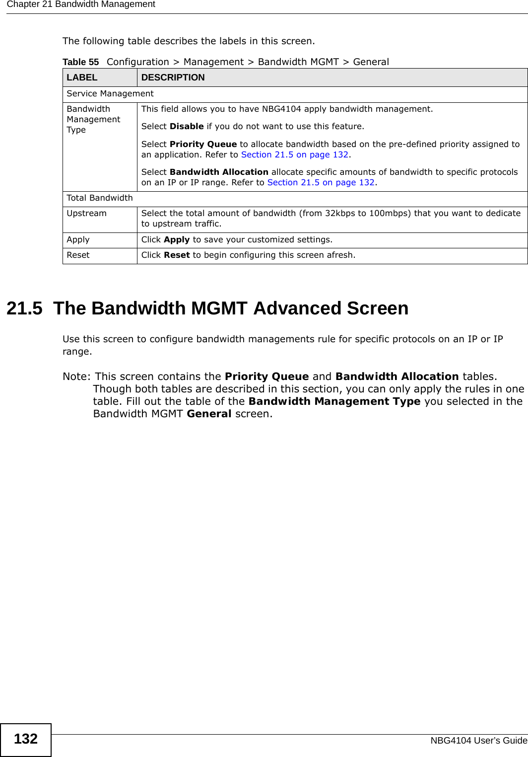 Chapter 21 Bandwidth ManagementNBG4104 User’s Guide132The following table describes the labels in this screen.21.5  The Bandwidth MGMT Advanced ScreenUse this screen to configure bandwidth managements rule for specific protocols on an IP or IP range. Note: This screen contains the Priority Queue and Bandwidth Allocation tables. Though both tables are described in this section, you can only apply the rules in one table. Fill out the table of the Bandwidth Management Type you selected in the Bandwidth MGMT General screen.Table 55   Configuration &gt; Management &gt; Bandwidth MGMT &gt; GeneralLABEL DESCRIPTIONService ManagementBandwidth Management TypeThis field allows you to have NBG4104 apply bandwidth management. Select Disable if you do not want to use this feature.Select Priority Queue to allocate bandwidth based on the pre-defined priority assigned to an application. Refer to Section 21.5 on page 132.Select Bandwidth Allocation allocate specific amounts of bandwidth to specific protocols on an IP or IP range. Refer to Section 21.5 on page 132.Total Bandwidth Upstream Select the total amount of bandwidth (from 32kbps to 100mbps) that you want to dedicate to upstream traffic. Apply Click Apply to save your customized settings.Reset Click Reset to begin configuring this screen afresh.