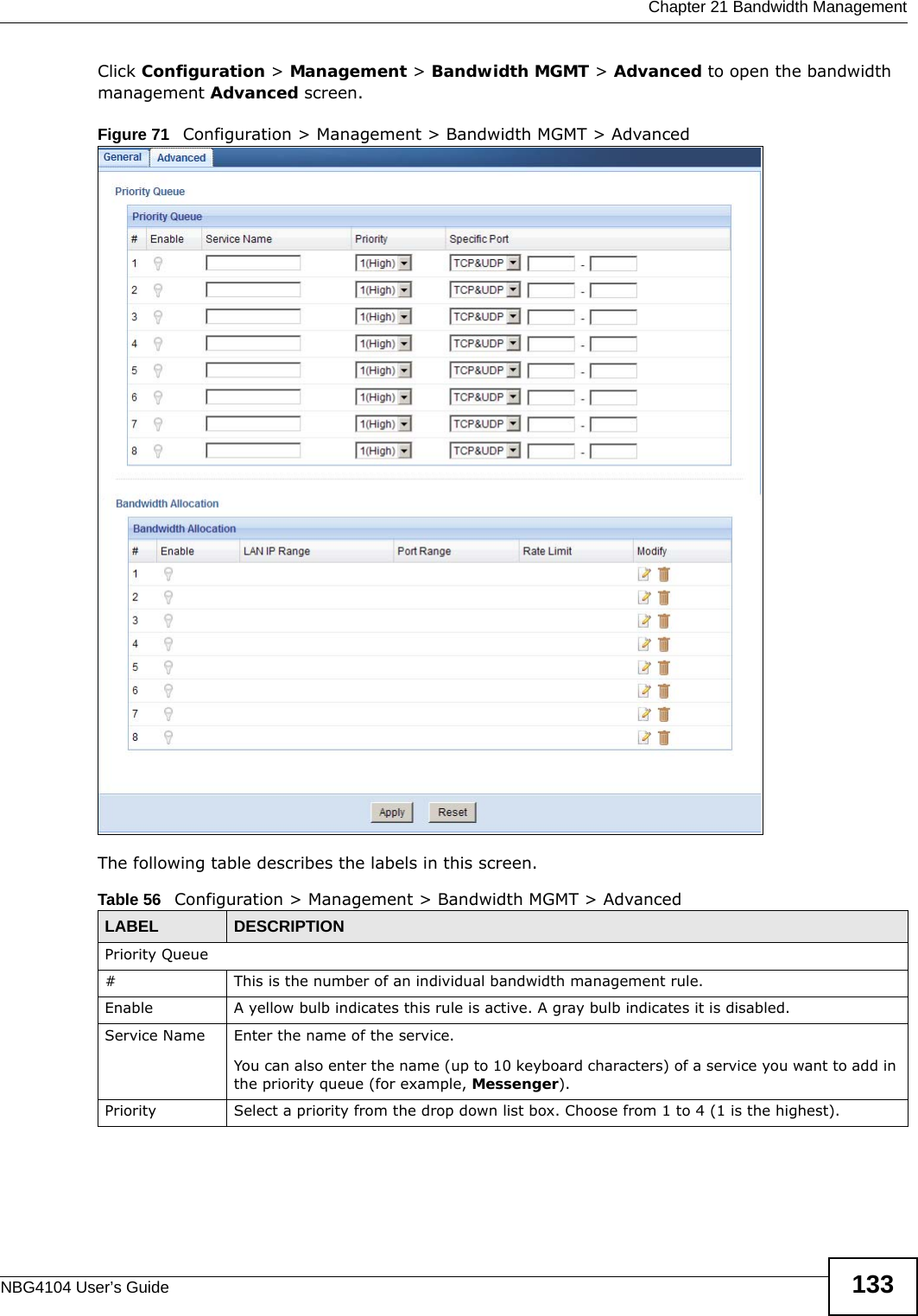  Chapter 21 Bandwidth ManagementNBG4104 User’s Guide 133Click Configuration &gt; Management &gt; Bandwidth MGMT &gt; Advanced to open the bandwidth management Advanced screen.Figure 71   Configuration &gt; Management &gt; Bandwidth MGMT &gt; Advanced The following table describes the labels in this screen.Table 56   Configuration &gt; Management &gt; Bandwidth MGMT &gt; Advanced LABEL DESCRIPTIONPriority Queue#This is the number of an individual bandwidth management rule.Enable A yellow bulb indicates this rule is active. A gray bulb indicates it is disabled.Service Name Enter the name of the service.You can also enter the name (up to 10 keyboard characters) of a service you want to add in the priority queue (for example, Messenger).Priority Select a priority from the drop down list box. Choose from 1 to 4 (1 is the highest).