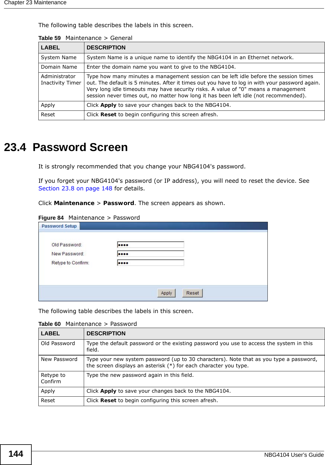 Chapter 23 MaintenanceNBG4104 User’s Guide144The following table describes the labels in this screen.23.4  Password ScreenIt is strongly recommended that you change your NBG4104&apos;s password. If you forget your NBG4104&apos;s password (or IP address), you will need to reset the device. See Section 23.8 on page 148 for details.Click Maintenance &gt; Password. The screen appears as shown.Figure 84   Maintenance &gt; Password The following table describes the labels in this screen.Table 59   Maintenance &gt; GeneralLABEL DESCRIPTIONSystem Name System Name is a unique name to identify the NBG4104 in an Ethernet network.Domain Name Enter the domain name you want to give to the NBG4104.Administrator Inactivity TimerType how many minutes a management session can be left idle before the session times out. The default is 5 minutes. After it times out you have to log in with your password again. Very long idle timeouts may have security risks. A value of &quot;0&quot; means a management session never times out, no matter how long it has been left idle (not recommended).Apply Click Apply to save your changes back to the NBG4104.Reset Click Reset to begin configuring this screen afresh.Table 60   Maintenance &gt; PasswordLABEL DESCRIPTIONOld Password Type the default password or the existing password you use to access the system in this field.New Password Type your new system password (up to 30 characters). Note that as you type a password, the screen displays an asterisk (*) for each character you type.Retype to ConfirmType the new password again in this field.Apply Click Apply to save your changes back to the NBG4104.Reset Click Reset to begin configuring this screen afresh.