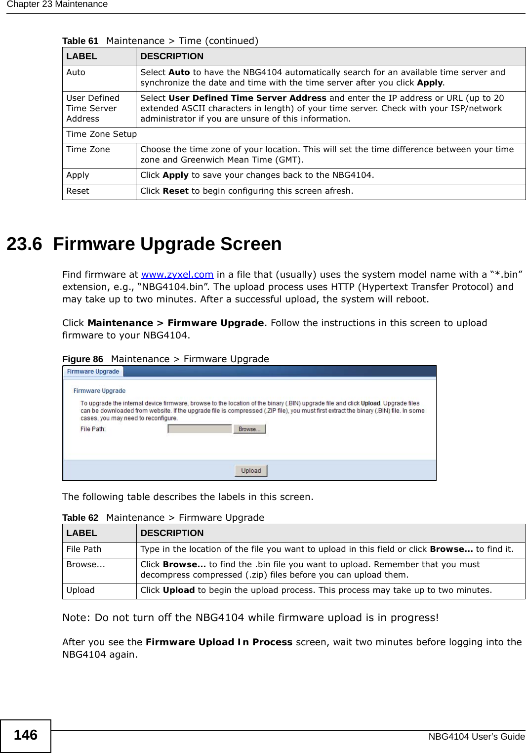Chapter 23 MaintenanceNBG4104 User’s Guide14623.6  Firmware Upgrade ScreenFind firmware at www.zyxel.com in a file that (usually) uses the system model name with a “*.bin” extension, e.g., “NBG4104.bin”. The upload process uses HTTP (Hypertext Transfer Protocol) and may take up to two minutes. After a successful upload, the system will reboot.Click Maintenance &gt; Firmware Upgrade. Follow the instructions in this screen to upload firmware to your NBG4104. Figure 86   Maintenance &gt; Firmware Upgrade The following table describes the labels in this screen.Note: Do not turn off the NBG4104 while firmware upload is in progress!After you see the Firmware Upload In Process screen, wait two minutes before logging into the NBG4104 again.Auto Select Auto to have the NBG4104 automatically search for an available time server and synchronize the date and time with the time server after you click Apply.User Defined Time Server Address Select User Defined Time Server Address and enter the IP address or URL (up to 20 extended ASCII characters in length) of your time server. Check with your ISP/network administrator if you are unsure of this information.Time Zone SetupTime Zone Choose the time zone of your location. This will set the time difference between your time zone and Greenwich Mean Time (GMT). Apply Click Apply to save your changes back to the NBG4104.Reset Click Reset to begin configuring this screen afresh.Table 61   Maintenance &gt; Time (continued)LABEL DESCRIPTIONTable 62   Maintenance &gt; Firmware UpgradeLABEL DESCRIPTIONFile Path  Type in the location of the file you want to upload in this field or click Browse... to find it.Browse...  Click Browse... to find the .bin file you want to upload. Remember that you must decompress compressed (.zip) files before you can upload them. Upload  Click Upload to begin the upload process. This process may take up to two minutes.
