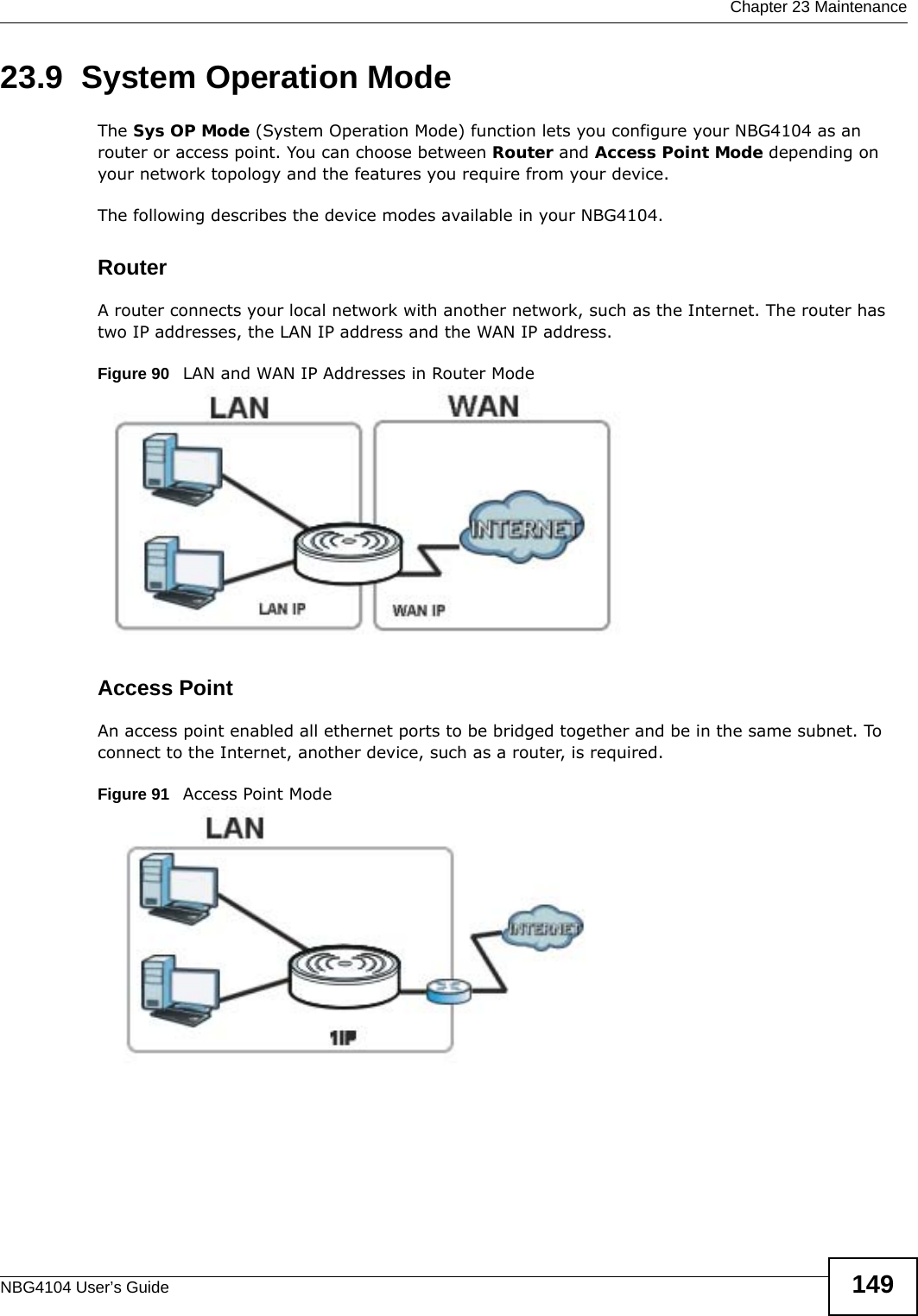  Chapter 23 MaintenanceNBG4104 User’s Guide 14923.9  System Operation ModeThe Sys OP Mode (System Operation Mode) function lets you configure your NBG4104 as an router or access point. You can choose between Router and Access Point Mode depending on your network topology and the features you require from your device. The following describes the device modes available in your NBG4104.RouterA router connects your local network with another network, such as the Internet. The router has two IP addresses, the LAN IP address and the WAN IP address.Figure 90   LAN and WAN IP Addresses in Router ModeAccess PointAn access point enabled all ethernet ports to be bridged together and be in the same subnet. To connect to the Internet, another device, such as a router, is required.Figure 91   Access Point Mode