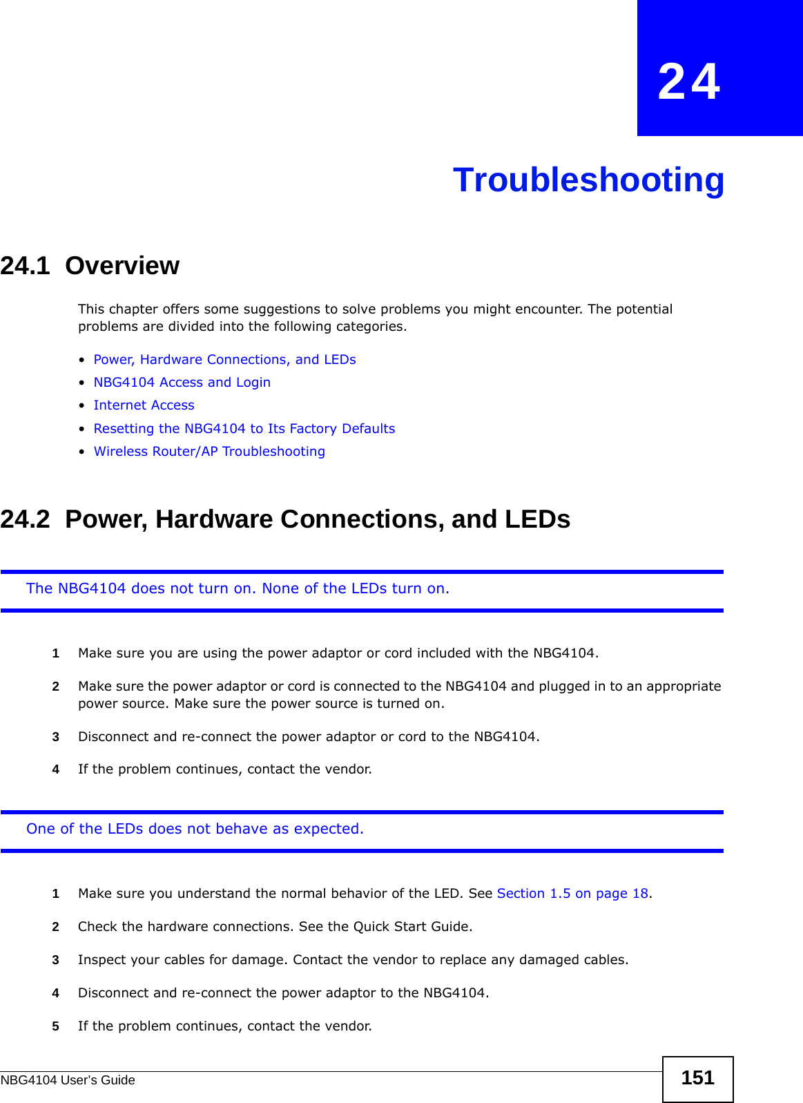 NBG4104 User’s Guide 151CHAPTER   24Troubleshooting24.1  OverviewThis chapter offers some suggestions to solve problems you might encounter. The potential problems are divided into the following categories. •Power, Hardware Connections, and LEDs•NBG4104 Access and Login•Internet Access•Resetting the NBG4104 to Its Factory Defaults•Wireless Router/AP Troubleshooting24.2  Power, Hardware Connections, and LEDsThe NBG4104 does not turn on. None of the LEDs turn on.1Make sure you are using the power adaptor or cord included with the NBG4104.2Make sure the power adaptor or cord is connected to the NBG4104 and plugged in to an appropriate power source. Make sure the power source is turned on.3Disconnect and re-connect the power adaptor or cord to the NBG4104.4If the problem continues, contact the vendor.One of the LEDs does not behave as expected.1Make sure you understand the normal behavior of the LED. See Section 1.5 on page 18.2Check the hardware connections. See the Quick Start Guide. 3Inspect your cables for damage. Contact the vendor to replace any damaged cables.4Disconnect and re-connect the power adaptor to the NBG4104. 5If the problem continues, contact the vendor.