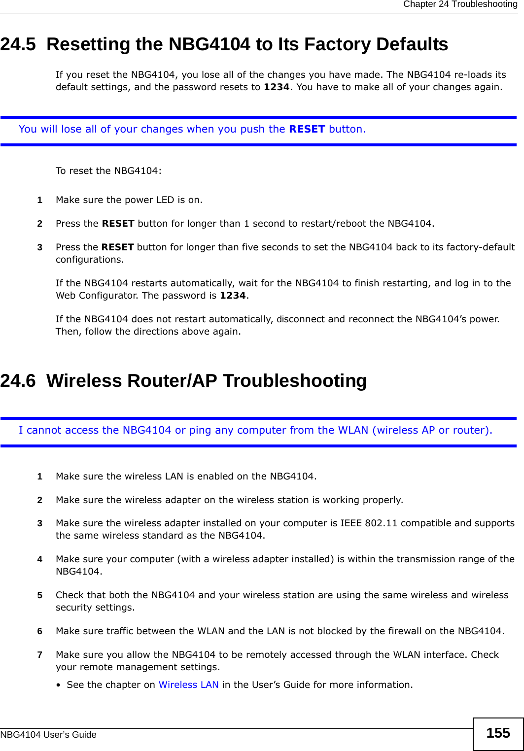  Chapter 24 TroubleshootingNBG4104 User’s Guide 15524.5  Resetting the NBG4104 to Its Factory Defaults If you reset the NBG4104, you lose all of the changes you have made. The NBG4104 re-loads its default settings, and the password resets to 1234. You have to make all of your changes again.You will lose all of your changes when you push the RESET button.To reset the NBG4104:1Make sure the power LED is on.2Press the RESET button for longer than 1 second to restart/reboot the NBG4104.3Press the RESET button for longer than five seconds to set the NBG4104 back to its factory-default configurations.If the NBG4104 restarts automatically, wait for the NBG4104 to finish restarting, and log in to the Web Configurator. The password is 1234.If the NBG4104 does not restart automatically, disconnect and reconnect the NBG4104’s power. Then, follow the directions above again.24.6  Wireless Router/AP TroubleshootingI cannot access the NBG4104 or ping any computer from the WLAN (wireless AP or router).1Make sure the wireless LAN is enabled on the NBG4104.2Make sure the wireless adapter on the wireless station is working properly.3Make sure the wireless adapter installed on your computer is IEEE 802.11 compatible and supports the same wireless standard as the NBG4104.4Make sure your computer (with a wireless adapter installed) is within the transmission range of the NBG4104.5Check that both the NBG4104 and your wireless station are using the same wireless and wireless security settings.6Make sure traffic between the WLAN and the LAN is not blocked by the firewall on the NBG4104. 7Make sure you allow the NBG4104 to be remotely accessed through the WLAN interface. Check your remote management settings.• See the chapter on Wireless LAN in the User’s Guide for more information.
