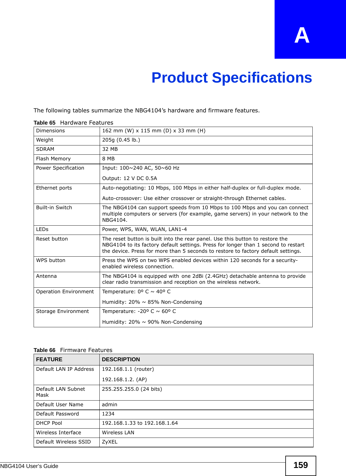 NBG4104 User’s Guide 159APPENDIX   AProduct SpecificationsThe following tables summarize the NBG4104’s hardware and firmware features.Table 65   Hardware FeaturesDimensions 162 mm (W) x 115 mm (D) x 33 mm (H)Weight 205g (0.45 lb.)SDRAM 32 MBFlash Memory 8 MBPower Specification Input: 100~240 AC, 50~60 HzOutput: 12 V DC 0.5AEthernet ports Auto-negotiating: 10 Mbps, 100 Mbps in either half-duplex or full-duplex mode.Auto-crossover: Use either crossover or straight-through Ethernet cables.Built-in Switch The NBG4104 can support speeds from 10 Mbps to 100 Mbps and you can connect multiple computers or servers (for example, game servers) in your network to the NBG4104.LEDs Power, WPS, WAN, WLAN, LAN1-4Reset button The reset button is built into the rear panel. Use this button to restore the NBG4104 to its factory default settings. Press for longer than 1 second to restart the device. Press for more than 5 seconds to restore to factory default settings.WPS button Press the WPS on two WPS enabled devices within 120 seconds for a security-enabled wireless connection.Antenna The NBG4104 is equipped with one 2dBi (2.4GHz) detachable antenna to provide clear radio transmission and reception on the wireless network. Operation Environment Temperature: 0º C ~ 40º CHumidity: 20% ~ 85% Non-CondensingStorage Environment Temperature: -20º C ~ 60º CHumidity: 20% ~ 90% Non-CondensingTable 66   Firmware FeaturesFEATURE DESCRIPTIONDefault LAN IP Address 192.168.1.1 (router)192.168.1.2. (AP)Default LAN Subnet Mask255.255.255.0 (24 bits)Default User Name adminDefault Password 1234DHCP Pool 192.168.1.33 to 192.168.1.64 Wireless Interface Wireless LANDefault Wireless SSID ZyXEL