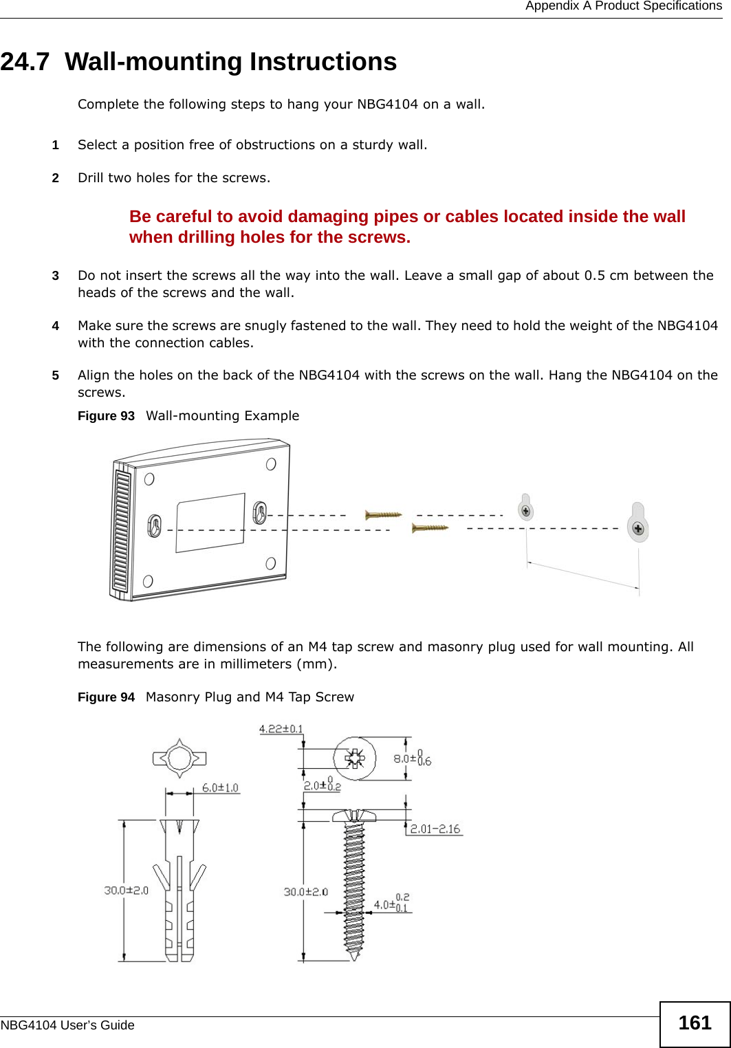  Appendix A Product SpecificationsNBG4104 User’s Guide 16124.7  Wall-mounting InstructionsComplete the following steps to hang your NBG4104 on a wall.1Select a position free of obstructions on a sturdy wall. 2Drill two holes for the screws. Be careful to avoid damaging pipes or cables located inside the wall when drilling holes for the screws.3Do not insert the screws all the way into the wall. Leave a small gap of about 0.5 cm between the heads of the screws and the wall. 4Make sure the screws are snugly fastened to the wall. They need to hold the weight of the NBG4104 with the connection cables. 5Align the holes on the back of the NBG4104 with the screws on the wall. Hang the NBG4104 on the screws.Figure 93   Wall-mounting ExampleThe following are dimensions of an M4 tap screw and masonry plug used for wall mounting. All measurements are in millimeters (mm). Figure 94   Masonry Plug and M4 Tap Screw