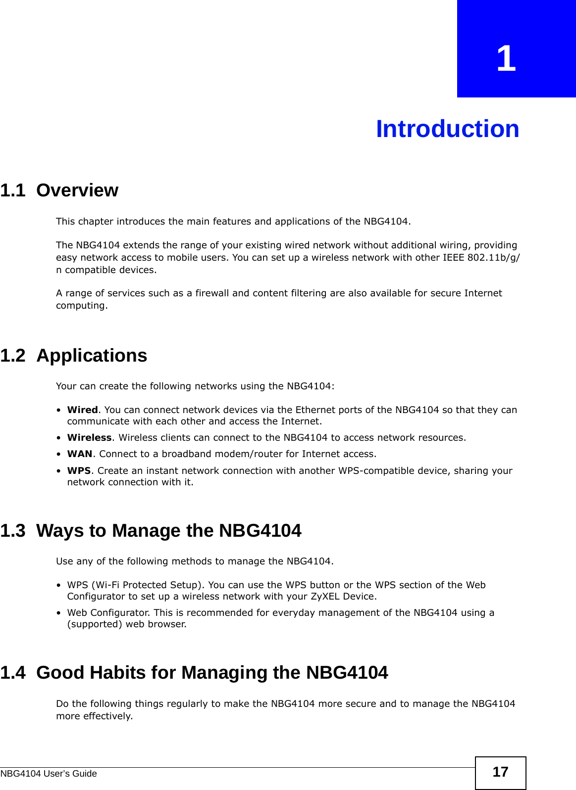 NBG4104 User’s Guide 17CHAPTER   1Introduction1.1  OverviewThis chapter introduces the main features and applications of the NBG4104.The NBG4104 extends the range of your existing wired network without additional wiring, providing easy network access to mobile users. You can set up a wireless network with other IEEE 802.11b/g/n compatible devices.A range of services such as a firewall and content filtering are also available for secure Internet computing. 1.2  ApplicationsYour can create the following networks using the NBG4104:•Wired. You can connect network devices via the Ethernet ports of the NBG4104 so that they can communicate with each other and access the Internet.•Wireless. Wireless clients can connect to the NBG4104 to access network resources.•WAN. Connect to a broadband modem/router for Internet access.•WPS. Create an instant network connection with another WPS-compatible device, sharing your network connection with it.1.3  Ways to Manage the NBG4104Use any of the following methods to manage the NBG4104.• WPS (Wi-Fi Protected Setup). You can use the WPS button or the WPS section of the Web Configurator to set up a wireless network with your ZyXEL Device.• Web Configurator. This is recommended for everyday management of the NBG4104 using a (supported) web browser.1.4  Good Habits for Managing the NBG4104Do the following things regularly to make the NBG4104 more secure and to manage the NBG4104 more effectively.