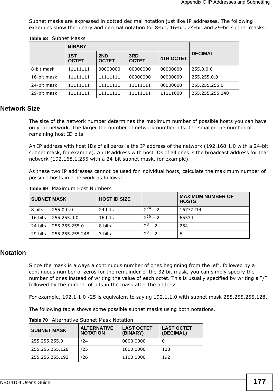  Appendix C IP Addresses and SubnettingNBG4104 User’s Guide 177Subnet masks are expressed in dotted decimal notation just like IP addresses. The following examples show the binary and decimal notation for 8-bit, 16-bit, 24-bit and 29-bit subnet masks. Network SizeThe size of the network number determines the maximum number of possible hosts you can have on your network. The larger the number of network number bits, the smaller the number of remaining host ID bits. An IP address with host IDs of all zeros is the IP address of the network (192.168.1.0 with a 24-bit subnet mask, for example). An IP address with host IDs of all ones is the broadcast address for that network (192.168.1.255 with a 24-bit subnet mask, for example).As these two IP addresses cannot be used for individual hosts, calculate the maximum number of possible hosts in a network as follows:NotationSince the mask is always a continuous number of ones beginning from the left, followed by a continuous number of zeros for the remainder of the 32 bit mask, you can simply specify the number of ones instead of writing the value of each octet. This is usually specified by writing a “/” followed by the number of bits in the mask after the address. For example, 192.1.1.0 /25 is equivalent to saying 192.1.1.0 with subnet mask 255.255.255.128. The following table shows some possible subnet masks using both notations. Table 68   Subnet MasksBINARYDECIMAL1ST OCTET 2ND OCTET 3RD OCTET 4TH OCTET8-bit mask 11111111 00000000 00000000 00000000 255.0.0.016-bit mask 11111111 11111111 00000000 00000000 255.255.0.024-bit mask 11111111 11111111 11111111 00000000 255.255.255.029-bit mask 11111111 11111111 11111111 11111000 255.255.255.248Table 69   Maximum Host NumbersSUBNET MASK HOST ID SIZE MAXIMUM NUMBER OF HOSTS8 bits 255.0.0.0 24 bits 224 – 2 1677721416 bits 255.255.0.0 16 bits 216 – 2 6553424 bits 255.255.255.0 8 bits 28 – 2 25429 bits 255.255.255.248 3 bits 23 – 2 6Table 70   Alternative Subnet Mask NotationSUBNET MASK ALTERNATIVE NOTATION LAST OCTET (BINARY) LAST OCTET (DECIMAL)255.255.255.0 /24 0000 0000 0255.255.255.128 /25 1000 0000 128255.255.255.192 /26 1100 0000 192