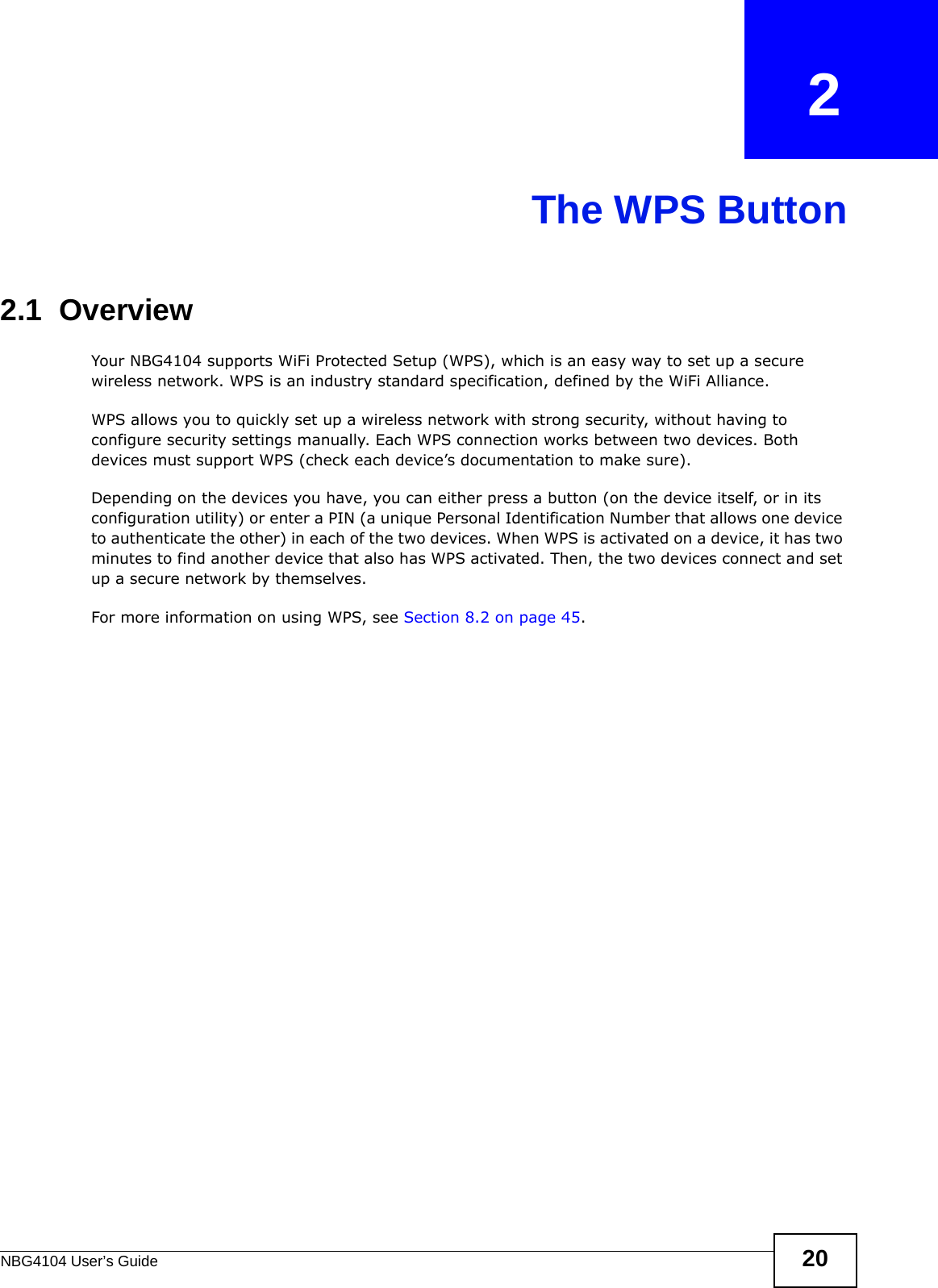 NBG4104 User’s Guide 20CHAPTER   2The WPS Button2.1  OverviewYour NBG4104 supports WiFi Protected Setup (WPS), which is an easy way to set up a secure wireless network. WPS is an industry standard specification, defined by the WiFi Alliance.WPS allows you to quickly set up a wireless network with strong security, without having to configure security settings manually. Each WPS connection works between two devices. Both devices must support WPS (check each device’s documentation to make sure). Depending on the devices you have, you can either press a button (on the device itself, or in its configuration utility) or enter a PIN (a unique Personal Identification Number that allows one device to authenticate the other) in each of the two devices. When WPS is activated on a device, it has two minutes to find another device that also has WPS activated. Then, the two devices connect and set up a secure network by themselves.For more information on using WPS, see Section 8.2 on page 45.