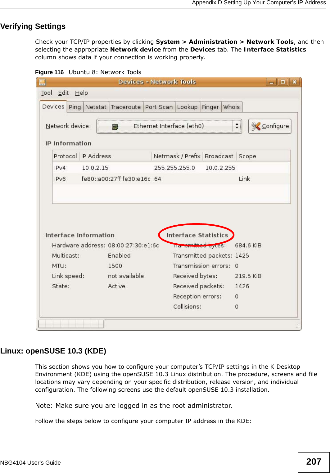  Appendix D Setting Up Your Computer’s IP AddressNBG4104 User’s Guide 207Verifying SettingsCheck your TCP/IP properties by clicking System &gt; Administration &gt; Network Tools, and then selecting the appropriate Network device from the Devices tab. The Interface Statistics column shows data if your connection is working properly.Figure 116   Ubuntu 8: Network ToolsLinux: openSUSE 10.3 (KDE)This section shows you how to configure your computer’s TCP/IP settings in the K Desktop Environment (KDE) using the openSUSE 10.3 Linux distribution. The procedure, screens and file locations may vary depending on your specific distribution, release version, and individual configuration. The following screens use the default openSUSE 10.3 installation.Note: Make sure you are logged in as the root administrator. Follow the steps below to configure your computer IP address in the KDE: