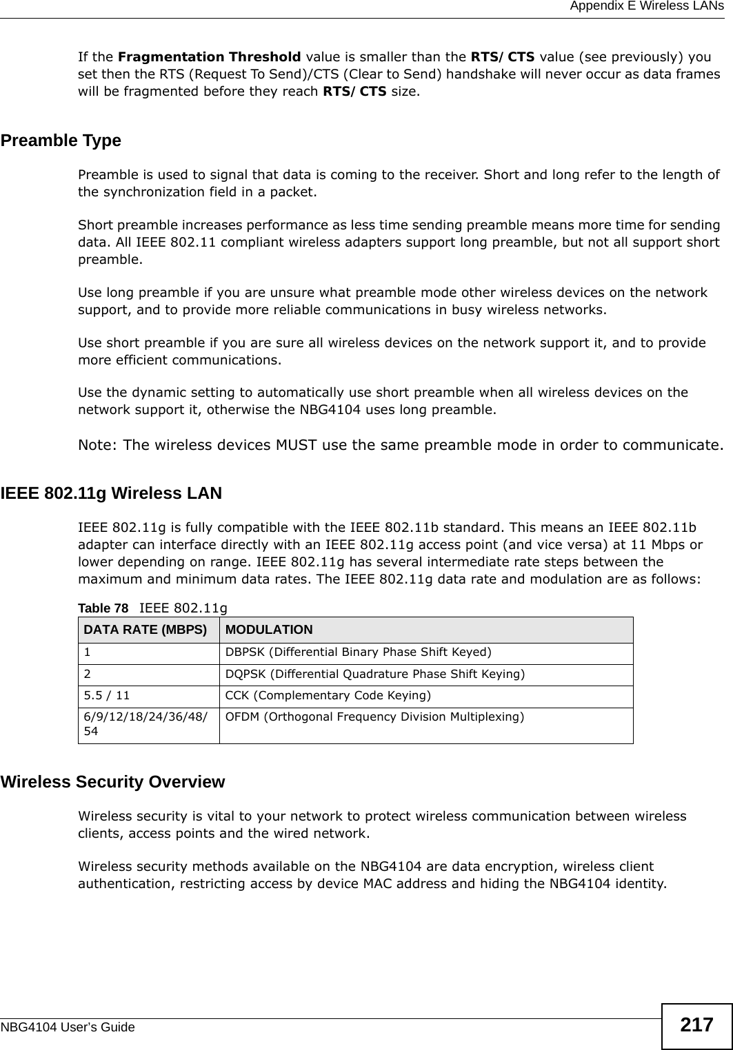  Appendix E Wireless LANsNBG4104 User’s Guide 217If the Fragmentation Threshold value is smaller than the RTS/CTS value (see previously) you set then the RTS (Request To Send)/CTS (Clear to Send) handshake will never occur as data frames will be fragmented before they reach RTS/CTS size.Preamble TypePreamble is used to signal that data is coming to the receiver. Short and long refer to the length of the synchronization field in a packet.Short preamble increases performance as less time sending preamble means more time for sending data. All IEEE 802.11 compliant wireless adapters support long preamble, but not all support short preamble. Use long preamble if you are unsure what preamble mode other wireless devices on the network support, and to provide more reliable communications in busy wireless networks. Use short preamble if you are sure all wireless devices on the network support it, and to provide more efficient communications.Use the dynamic setting to automatically use short preamble when all wireless devices on the network support it, otherwise the NBG4104 uses long preamble.Note: The wireless devices MUST use the same preamble mode in order to communicate.IEEE 802.11g Wireless LANIEEE 802.11g is fully compatible with the IEEE 802.11b standard. This means an IEEE 802.11b adapter can interface directly with an IEEE 802.11g access point (and vice versa) at 11 Mbps or lower depending on range. IEEE 802.11g has several intermediate rate steps between the maximum and minimum data rates. The IEEE 802.11g data rate and modulation are as follows:Wireless Security OverviewWireless security is vital to your network to protect wireless communication between wireless clients, access points and the wired network.Wireless security methods available on the NBG4104 are data encryption, wireless client authentication, restricting access by device MAC address and hiding the NBG4104 identity.Table 78   IEEE 802.11gDATA RATE (MBPS) MODULATION1 DBPSK (Differential Binary Phase Shift Keyed)2 DQPSK (Differential Quadrature Phase Shift Keying)5.5 / 11 CCK (Complementary Code Keying) 6/9/12/18/24/36/48/54OFDM (Orthogonal Frequency Division Multiplexing) 
