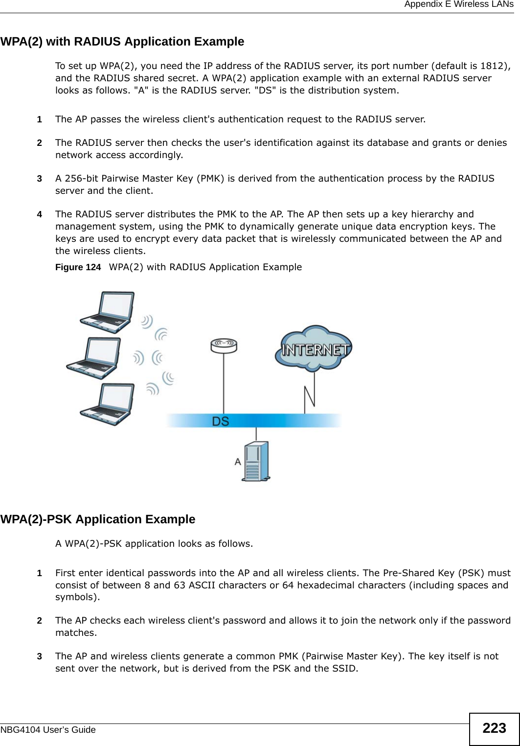  Appendix E Wireless LANsNBG4104 User’s Guide 223WPA(2) with RADIUS Application ExampleTo set up WPA(2), you need the IP address of the RADIUS server, its port number (default is 1812), and the RADIUS shared secret. A WPA(2) application example with an external RADIUS server looks as follows. &quot;A&quot; is the RADIUS server. &quot;DS&quot; is the distribution system.1The AP passes the wireless client&apos;s authentication request to the RADIUS server.2The RADIUS server then checks the user&apos;s identification against its database and grants or denies network access accordingly.3A 256-bit Pairwise Master Key (PMK) is derived from the authentication process by the RADIUS server and the client.4The RADIUS server distributes the PMK to the AP. The AP then sets up a key hierarchy and management system, using the PMK to dynamically generate unique data encryption keys. The keys are used to encrypt every data packet that is wirelessly communicated between the AP and the wireless clients.Figure 124   WPA(2) with RADIUS Application ExampleWPA(2)-PSK Application ExampleA WPA(2)-PSK application looks as follows.1First enter identical passwords into the AP and all wireless clients. The Pre-Shared Key (PSK) must consist of between 8 and 63 ASCII characters or 64 hexadecimal characters (including spaces and symbols).2The AP checks each wireless client&apos;s password and allows it to join the network only if the password matches.3The AP and wireless clients generate a common PMK (Pairwise Master Key). The key itself is not sent over the network, but is derived from the PSK and the SSID. 