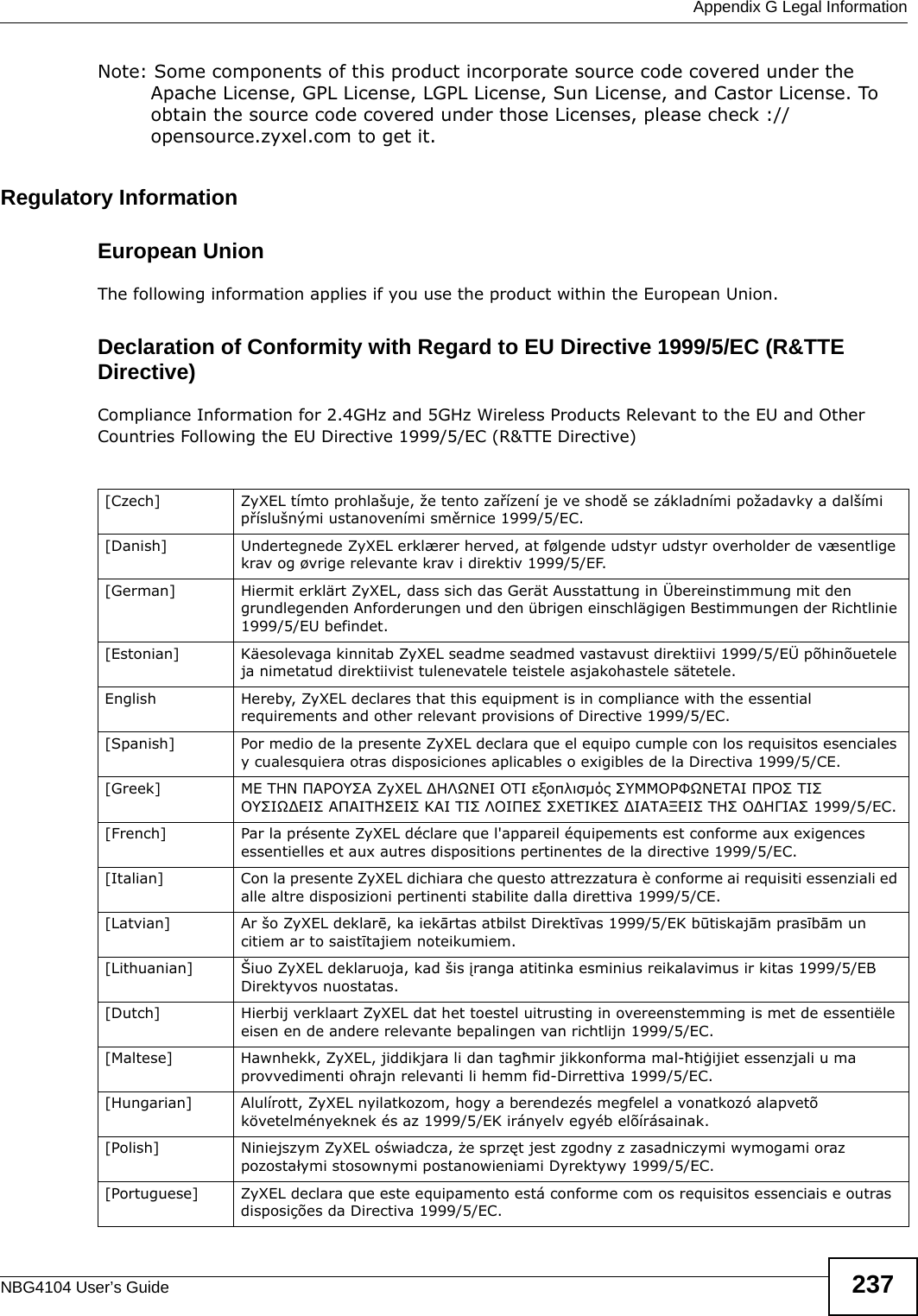  Appendix G Legal InformationNBG4104 User’s Guide 237Note: Some components of this product incorporate source code covered under the Apache License, GPL License, LGPL License, Sun License, and Castor License. To obtain the source code covered under those Licenses, please check ://opensource.zyxel.com to get it.Regulatory InformationEuropean UnionThe following information applies if you use the product within the European Union. Declaration of Conformity with Regard to EU Directive 1999/5/EC (R&amp;TTE Directive)Compliance Information for 2.4GHz and 5GHz Wireless Products Relevant to the EU and Other Countries Following the EU Directive 1999/5/EC (R&amp;TTE Directive) [Czech] ZyXEL tímto prohlašuje, že tento zařízení je ve shodě se základními požadavky a dalšími příslušnými ustanoveními směrnice 1999/5/EC.[Danish] Undertegnede ZyXEL erklærer herved, at følgende udstyr udstyr overholder de væsentlige krav og øvrige relevante krav i direktiv 1999/5/EF.[German] Hiermit erklärt ZyXEL, dass sich das Gerät Ausstattung in Übereinstimmung mit den grundlegenden Anforderungen und den übrigen einschlägigen Bestimmungen der Richtlinie 1999/5/EU befindet.[Estonian] Käesolevaga kinnitab ZyXEL seadme seadmed vastavust direktiivi 1999/5/EÜ põhinõuetele ja nimetatud direktiivist tulenevatele teistele asjakohastele sätetele.English Hereby, ZyXEL declares that this equipment is in compliance with the essential requirements and other relevant provisions of Directive 1999/5/EC.[Spanish] Por medio de la presente ZyXEL declara que el equipo cumple con los requisitos esenciales y cualesquiera otras disposiciones aplicables o exigibles de la Directiva 1999/5/CE.[Greek] ΜΕ ΤΗΝ ΠΑΡΟΥΣΑ ZyXEL ΔΗΛΩΝΕΙ ΟΤΙ εξοπλισμός ΣΥΜΜΟΡΦΩΝΕΤΑΙ ΠΡΟΣ ΤΙΣ ΟΥΣΙΩΔΕΙΣ ΑΠΑΙΤΗΣΕΙΣ ΚΑΙ ΤΙΣ ΛΟΙΠΕΣ ΣΧΕΤΙΚΕΣ ΔΙΑΤΑΞΕΙΣ ΤΗΣ ΟΔΗΓΙΑΣ 1999/5/ΕC.[French] Par la présente ZyXEL déclare que l&apos;appareil équipements est conforme aux exigences essentielles et aux autres dispositions pertinentes de la directive 1999/5/EC.[Italian] Con la presente ZyXEL dichiara che questo attrezzatura è conforme ai requisiti essenziali ed alle altre disposizioni pertinenti stabilite dalla direttiva 1999/5/CE.[Latvian] Ar šo ZyXEL deklarē, ka iekārtas atbilst Direktīvas 1999/5/EK būtiskajām prasībām un citiem ar to saistītajiem noteikumiem.[Lithuanian]  Šiuo ZyXEL deklaruoja, kad šis įranga atitinka esminius reikalavimus ir kitas 1999/5/EB Direktyvos nuostatas.[Dutch] Hierbij verklaart ZyXEL dat het toestel uitrusting in overeenstemming is met de essentiële eisen en de andere relevante bepalingen van richtlijn 1999/5/EC.[Maltese] Hawnhekk, ZyXEL, jiddikjara li dan tagħmir jikkonforma mal-ħtiġijiet essenzjali u ma provvedimenti oħrajn relevanti li hemm fid-Dirrettiva 1999/5/EC.[Hungarian] Alulírott, ZyXEL nyilatkozom, hogy a berendezés megfelel a vonatkozó alapvetõ követelményeknek és az 1999/5/EK irányelv egyéb elõírásainak.[Polish] Niniejszym ZyXEL oświadcza, że sprzęt jest zgodny z zasadniczymi wymogami oraz pozostałymi stosownymi postanowieniami Dyrektywy 1999/5/EC.[Portuguese] ZyXEL declara que este equipamento está conforme com os requisitos essenciais e outras disposições da Directiva 1999/5/EC.
