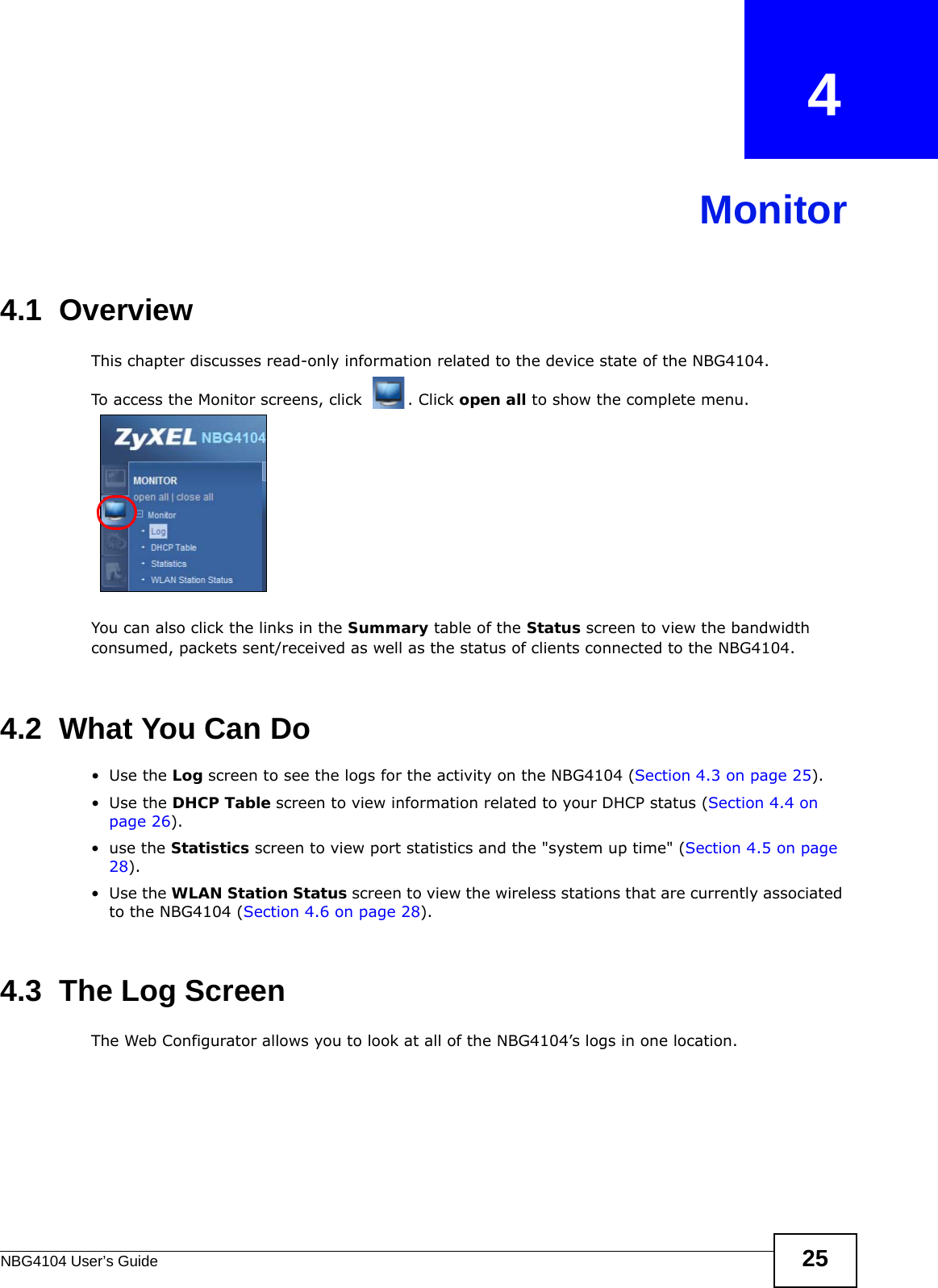 NBG4104 User’s Guide 25CHAPTER   4Monitor4.1  OverviewThis chapter discusses read-only information related to the device state of the NBG4104. To access the Monitor screens, click  . Click open all to show the complete menu.You can also click the links in the Summary table of the Status screen to view the bandwidth consumed, packets sent/received as well as the status of clients connected to the NBG4104.4.2  What You Can Do•Use the Log screen to see the logs for the activity on the NBG4104 (Section 4.3 on page 25).•Use the DHCP Table screen to view information related to your DHCP status (Section 4.4 on page 26).•use the Statistics screen to view port statistics and the &quot;system up time&quot; (Section 4.5 on page 28).•Use the WLAN Station Status screen to view the wireless stations that are currently associated to the NBG4104 (Section 4.6 on page 28).4.3  The Log ScreenThe Web Configurator allows you to look at all of the NBG4104’s logs in one location. 