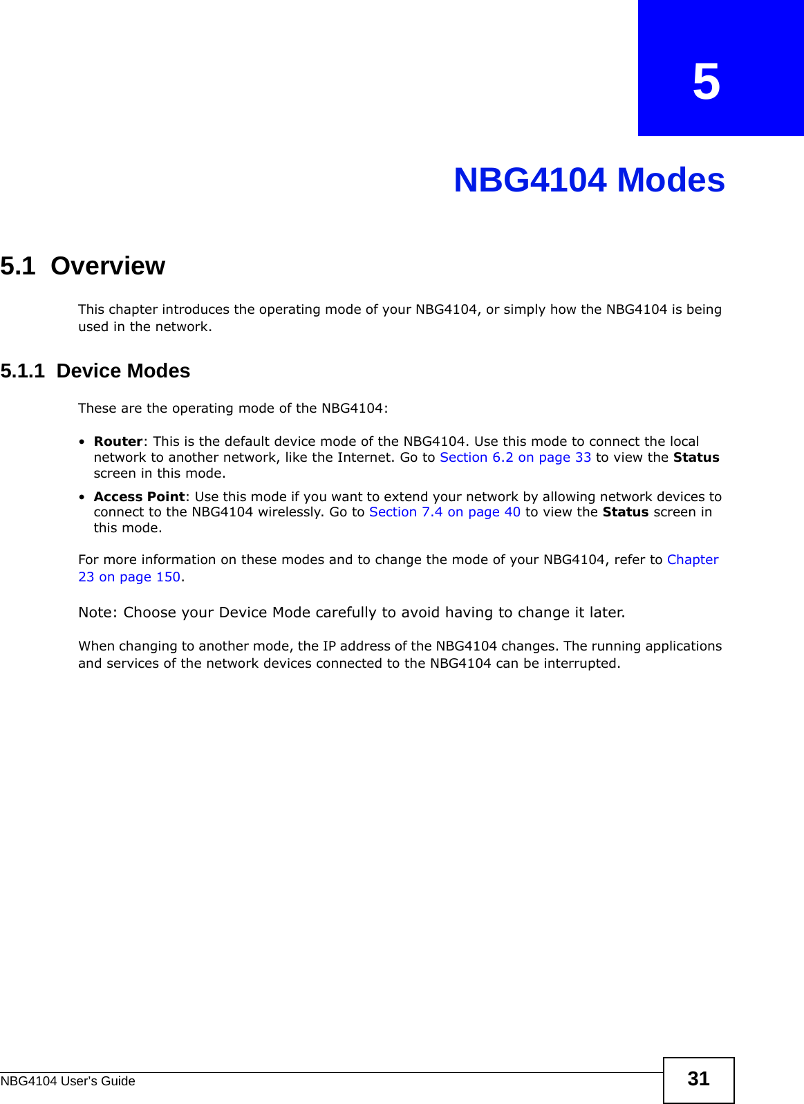 NBG4104 User’s Guide 31CHAPTER   5NBG4104 Modes5.1  OverviewThis chapter introduces the operating mode of your NBG4104, or simply how the NBG4104 is being used in the network. 5.1.1  Device ModesThese are the operating mode of the NBG4104:•Router: This is the default device mode of the NBG4104. Use this mode to connect the local network to another network, like the Internet. Go to Section 6.2 on page 33 to view the Status screen in this mode.•Access Point: Use this mode if you want to extend your network by allowing network devices to connect to the NBG4104 wirelessly. Go to Section 7.4 on page 40 to view the Status screen in this mode.For more information on these modes and to change the mode of your NBG4104, refer to Chapter 23 on page 150.Note: Choose your Device Mode carefully to avoid having to change it later.When changing to another mode, the IP address of the NBG4104 changes. The running applications and services of the network devices connected to the NBG4104 can be interrupted. 