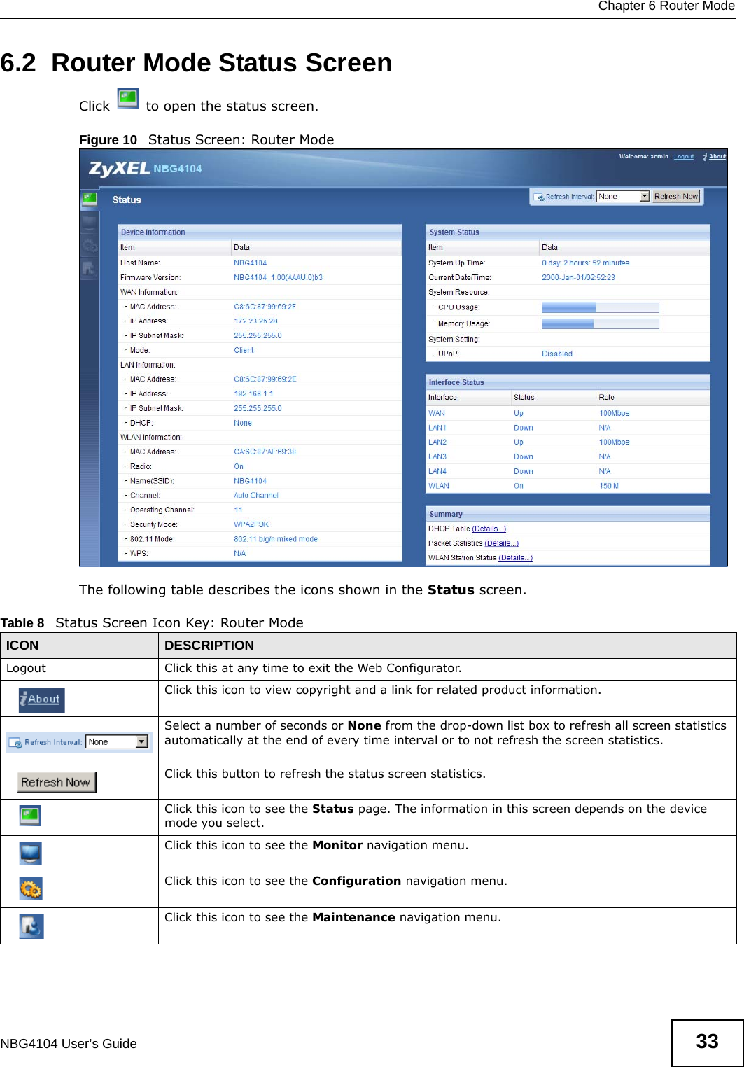  Chapter 6 Router ModeNBG4104 User’s Guide 336.2  Router Mode Status ScreenClick   to open the status screen. Figure 10   Status Screen: Router Mode The following table describes the icons shown in the Status screen.Table 8   Status Screen Icon Key: Router Mode ICON DESCRIPTIONLogout Click this at any time to exit the Web Configurator.Click this icon to view copyright and a link for related product information.Select a number of seconds or None from the drop-down list box to refresh all screen statistics automatically at the end of every time interval or to not refresh the screen statistics.Click this button to refresh the status screen statistics.Click this icon to see the Status page. The information in this screen depends on the device mode you select. Click this icon to see the Monitor navigation menu. Click this icon to see the Configuration navigation menu. Click this icon to see the Maintenance navigation menu. 