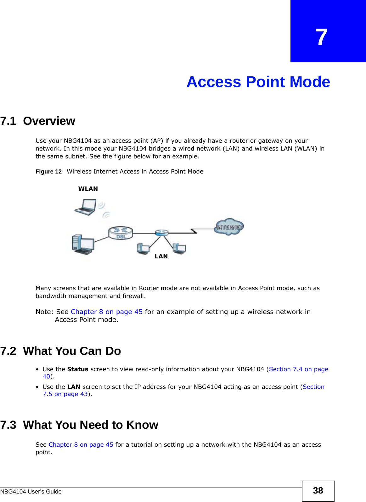 NBG4104 User’s Guide 38CHAPTER   7Access Point Mode7.1  OverviewUse your NBG4104 as an access point (AP) if you already have a router or gateway on your network. In this mode your NBG4104 bridges a wired network (LAN) and wireless LAN (WLAN) in the same subnet. See the figure below for an example.Figure 12   Wireless Internet Access in Access Point Mode Many screens that are available in Router mode are not available in Access Point mode, such as bandwidth management and firewall.Note: See Chapter 8 on page 45 for an example of setting up a wireless network in Access Point mode. 7.2  What You Can Do•Use the Status screen to view read-only information about your NBG4104 (Section 7.4 on page 40).•Use the LAN screen to set the IP address for your NBG4104 acting as an access point (Section 7.5 on page 43).7.3  What You Need to KnowSee Chapter 8 on page 45 for a tutorial on setting up a network with the NBG4104 as an access point.WLANLAN