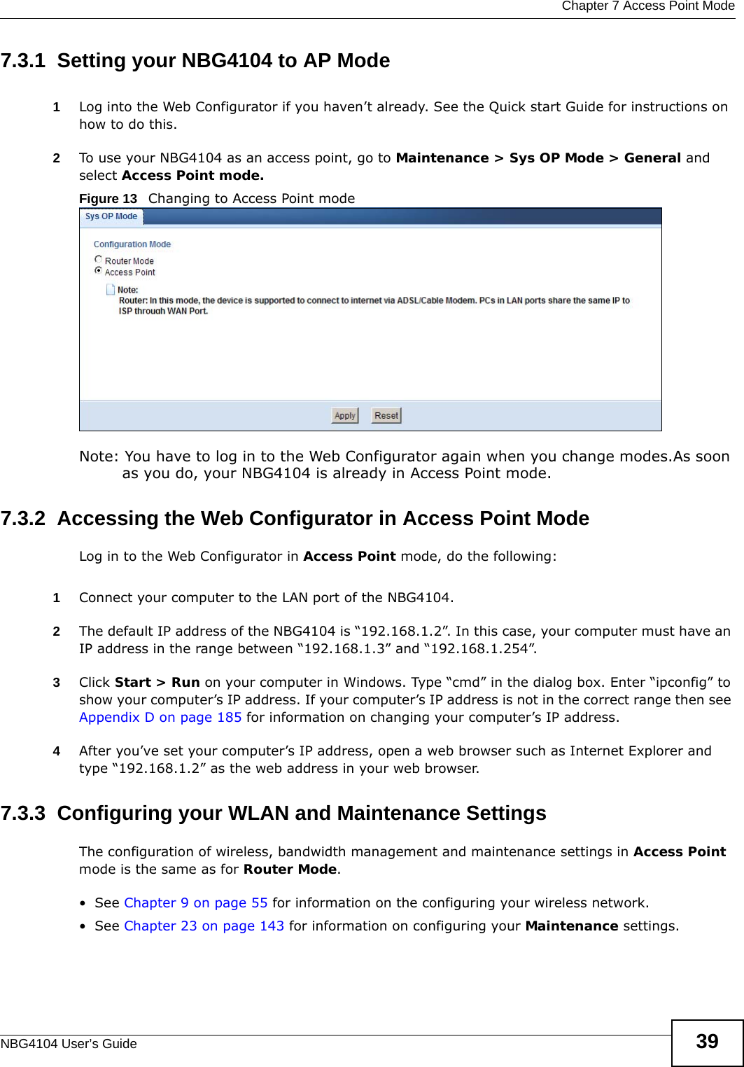  Chapter 7 Access Point ModeNBG4104 User’s Guide 397.3.1  Setting your NBG4104 to AP Mode1Log into the Web Configurator if you haven’t already. See the Quick start Guide for instructions on how to do this.2To use your NBG4104 as an access point, go to Maintenance &gt; Sys OP Mode &gt; General and select Access Point mode. Figure 13   Changing to Access Point modeNote: You have to log in to the Web Configurator again when you change modes.As soon as you do, your NBG4104 is already in Access Point mode.7.3.2  Accessing the Web Configurator in Access Point ModeLog in to the Web Configurator in Access Point mode, do the following:1Connect your computer to the LAN port of the NBG4104. 2The default IP address of the NBG4104 is “192.168.1.2”. In this case, your computer must have an IP address in the range between “192.168.1.3” and “192.168.1.254”.3Click Start &gt; Run on your computer in Windows. Type “cmd” in the dialog box. Enter “ipconfig” to show your computer’s IP address. If your computer’s IP address is not in the correct range then see Appendix D on page 185 for information on changing your computer’s IP address.4After you’ve set your computer’s IP address, open a web browser such as Internet Explorer and type “192.168.1.2” as the web address in your web browser.7.3.3  Configuring your WLAN and Maintenance SettingsThe configuration of wireless, bandwidth management and maintenance settings in Access Point mode is the same as for Router Mode.•See Chapter 9 on page 55 for information on the configuring your wireless network.•See Chapter 23 on page 143 for information on configuring your Maintenance settings. 