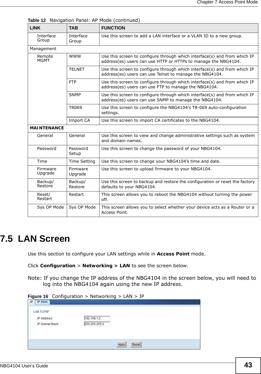  Chapter 7 Access Point ModeNBG4104 User’s Guide 437.5  LAN ScreenUse this section to configure your LAN settings while in Access Point mode. Click Configuration &gt; Networking &gt; LAN to see the screen below.Note: If you change the IP address of the NBG4104 in the screen below, you will need to log into the NBG4104 again using the new IP address.Figure 16   Configuration &gt; Networking &gt; LAN &gt; IP   Interface Group Interface GroupUse this screen to add a LAN interface or a VLAN ID to a new group.ManagementRemote MGMT WWW Use this screen to configure through which interface(s) and from which IP address(es) users can use HTTP or HTTPs to manage the NBG4104.TELNET Use this screen to configure through which interface(s) and from which IP address(es) users can use Telnet to manage the NBG4104.FTP Use this screen to configure through which interface(s) and from which IP address(es) users can use FTP to manage the NBG4104.SNMP Use this screen to configure through which interface(s) and from which IP address(es) users can use SNMP to manage the NBG4104.TR069 Use this screen to configure the NBG4104’s TR-069 auto-configuration settings.Import CA Use this screen to import CA certificates to the NBG4104.MAINTENANCEGeneral General Use this screen to view and change administrative settings such as system and domain names.Password Password SetupUse this screen to change the password of your NBG4104. Time Time Setting Use this screen to change your NBG4104’s time and date.Firmware Upgrade Firmware UpgradeUse this screen to upload firmware to your NBG4104.Backup/Restore Backup/RestoreUse this screen to backup and restore the configuration or reset the factory defaults to your NBG4104. Reset/Restart Restart This screen allows you to reboot the NBG4104 without turning the power off.Sys OP Mode Sys OP Mode This screen allows you to select whether your device acts as a Router or a Access Point.Table 12   Navigation Panel: AP Mode (continued)LINK TAB FUNCTION