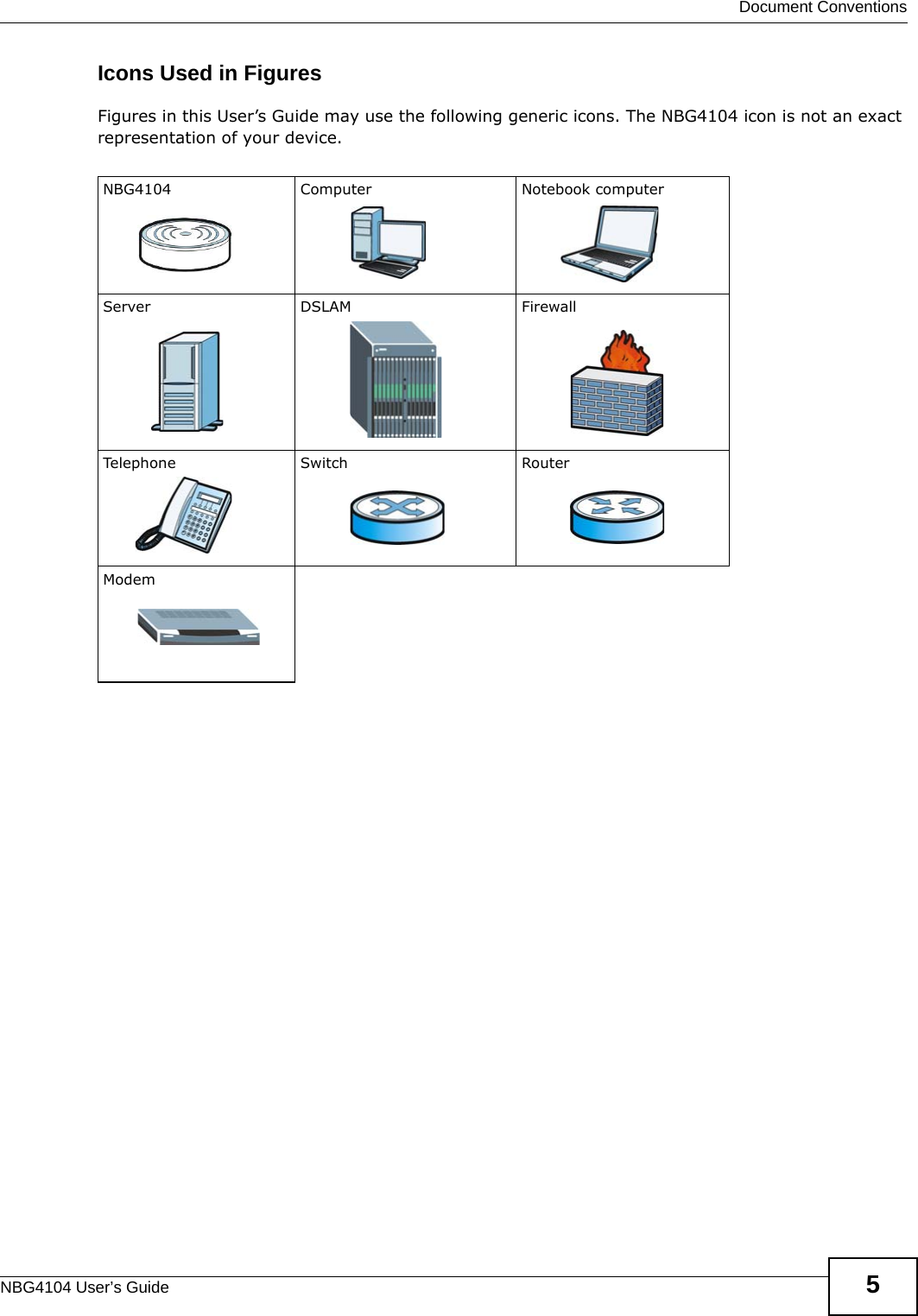  Document ConventionsNBG4104 User’s Guide 5Icons Used in FiguresFigures in this User’s Guide may use the following generic icons. The NBG4104 icon is not an exact representation of your device.NBG4104 Computer Notebook computerServer DSLAM FirewallTelephone Switch RouterModem