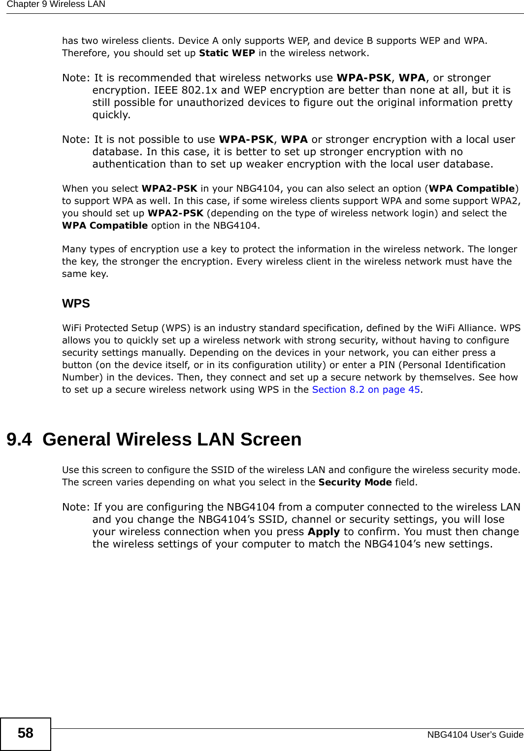 Chapter 9 Wireless LANNBG4104 User’s Guide58has two wireless clients. Device A only supports WEP, and device B supports WEP and WPA. Therefore, you should set up Static WEP in the wireless network.Note: It is recommended that wireless networks use WPA-PSK, WPA, or stronger encryption. IEEE 802.1x and WEP encryption are better than none at all, but it is still possible for unauthorized devices to figure out the original information pretty quickly.Note: It is not possible to use WPA-PSK, WPA or stronger encryption with a local user database. In this case, it is better to set up stronger encryption with no authentication than to set up weaker encryption with the local user database.When you select WPA2-PSK in your NBG4104, you can also select an option (WPA Compatible) to support WPA as well. In this case, if some wireless clients support WPA and some support WPA2, you should set up WPA2-PSK (depending on the type of wireless network login) and select the WPA Compatible option in the NBG4104.Many types of encryption use a key to protect the information in the wireless network. The longer the key, the stronger the encryption. Every wireless client in the wireless network must have the same key.WPSWiFi Protected Setup (WPS) is an industry standard specification, defined by the WiFi Alliance. WPS allows you to quickly set up a wireless network with strong security, without having to configure security settings manually. Depending on the devices in your network, you can either press a button (on the device itself, or in its configuration utility) or enter a PIN (Personal Identification Number) in the devices. Then, they connect and set up a secure network by themselves. See how to set up a secure wireless network using WPS in the Section 8.2 on page 45. 9.4  General Wireless LAN Screen Use this screen to configure the SSID of the wireless LAN and configure the wireless security mode. The screen varies depending on what you select in the Security Mode field.Note: If you are configuring the NBG4104 from a computer connected to the wireless LAN and you change the NBG4104’s SSID, channel or security settings, you will lose your wireless connection when you press Apply to confirm. You must then change the wireless settings of your computer to match the NBG4104’s new settings.