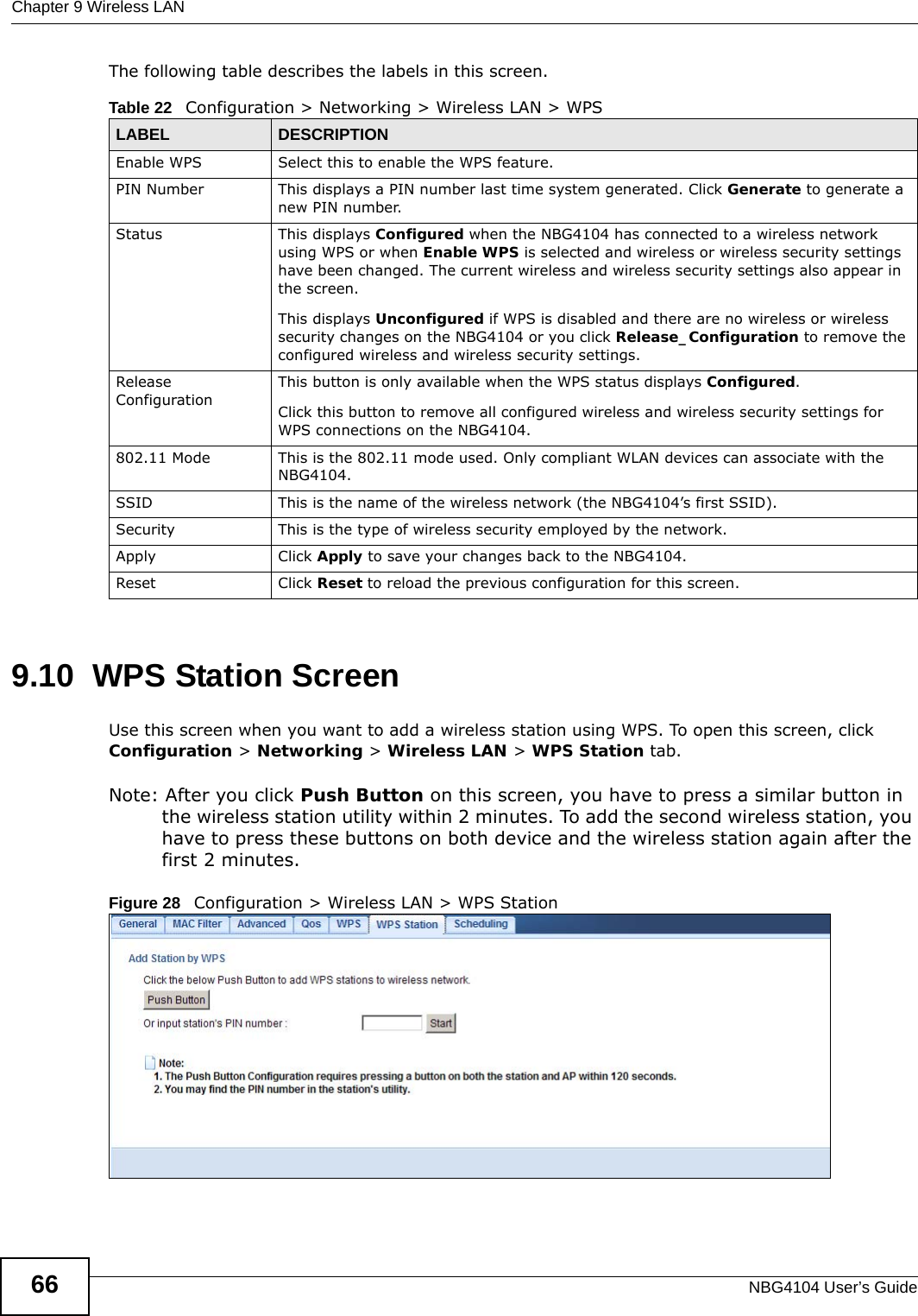 Chapter 9 Wireless LANNBG4104 User’s Guide66The following table describes the labels in this screen.9.10  WPS Station ScreenUse this screen when you want to add a wireless station using WPS. To open this screen, click Configuration &gt; Networking &gt; Wireless LAN &gt; WPS Station tab.Note: After you click Push Button on this screen, you have to press a similar button in the wireless station utility within 2 minutes. To add the second wireless station, you have to press these buttons on both device and the wireless station again after the first 2 minutes.Figure 28   Configuration &gt; Wireless LAN &gt; WPS StationTable 22   Configuration &gt; Networking &gt; Wireless LAN &gt; WPSLABEL DESCRIPTIONEnable WPS Select this to enable the WPS feature.PIN Number This displays a PIN number last time system generated. Click Generate to generate a new PIN number.Status This displays Configured when the NBG4104 has connected to a wireless network using WPS or when Enable WPS is selected and wireless or wireless security settings have been changed. The current wireless and wireless security settings also appear in the screen.This displays Unconfigured if WPS is disabled and there are no wireless or wireless security changes on the NBG4104 or you click Release_Configuration to remove the configured wireless and wireless security settings.Release ConfigurationThis button is only available when the WPS status displays Configured.Click this button to remove all configured wireless and wireless security settings for WPS connections on the NBG4104.802.11 Mode This is the 802.11 mode used. Only compliant WLAN devices can associate with the NBG4104.SSID This is the name of the wireless network (the NBG4104’s first SSID).Security This is the type of wireless security employed by the network.Apply Click Apply to save your changes back to the NBG4104.Reset Click Reset to reload the previous configuration for this screen.