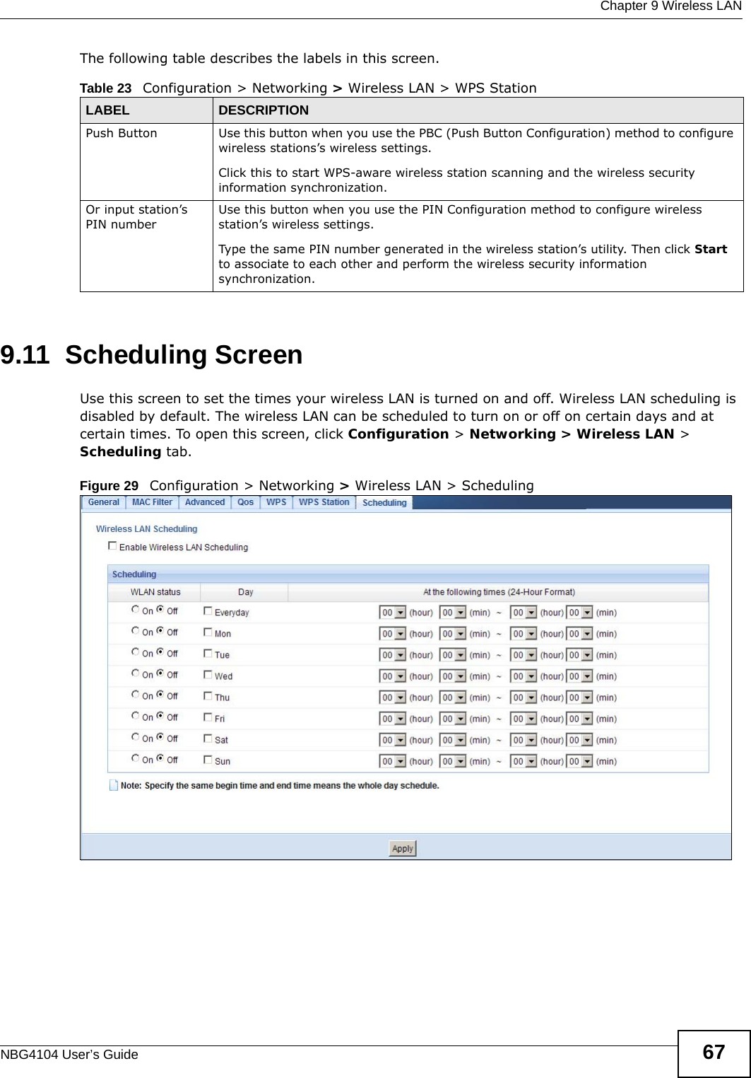  Chapter 9 Wireless LANNBG4104 User’s Guide 67The following table describes the labels in this screen.9.11  Scheduling ScreenUse this screen to set the times your wireless LAN is turned on and off. Wireless LAN scheduling is disabled by default. The wireless LAN can be scheduled to turn on or off on certain days and at certain times. To open this screen, click Configuration &gt; Networking &gt; Wireless LAN &gt; Scheduling tab.Figure 29   Configuration &gt; Networking &gt; Wireless LAN &gt; SchedulingTable 23   Configuration &gt; Networking &gt; Wireless LAN &gt; WPS StationLABEL DESCRIPTIONPush Button Use this button when you use the PBC (Push Button Configuration) method to configure wireless stations’s wireless settings. Click this to start WPS-aware wireless station scanning and the wireless security information synchronization. Or input station’s PIN numberUse this button when you use the PIN Configuration method to configure wireless station’s wireless settings. Type the same PIN number generated in the wireless station’s utility. Then click Start to associate to each other and perform the wireless security information synchronization. 