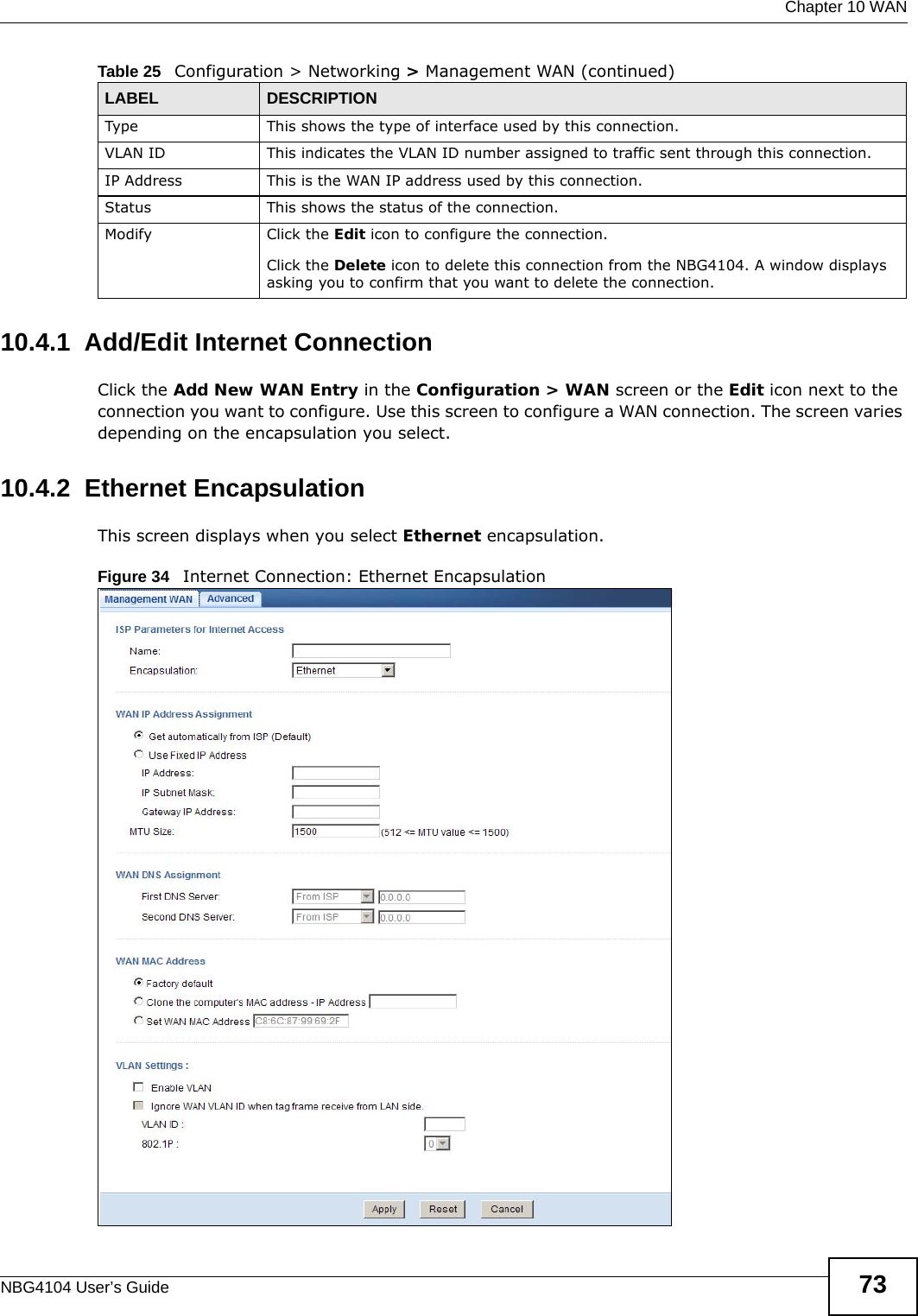  Chapter 10 WANNBG4104 User’s Guide 7310.4.1  Add/Edit Internet ConnectionClick the Add New WAN Entry in the Configuration &gt; WAN screen or the Edit icon next to the connection you want to configure. Use this screen to configure a WAN connection. The screen varies depending on the encapsulation you select.10.4.2  Ethernet EncapsulationThis screen displays when you select Ethernet encapsulation.Figure 34   Internet Connection: Ethernet EncapsulationType This shows the type of interface used by this connection.VLAN ID This indicates the VLAN ID number assigned to traffic sent through this connection.IP Address This is the WAN IP address used by this connection.Status This shows the status of the connection.Modify Click the Edit icon to configure the connection.Click the Delete icon to delete this connection from the NBG4104. A window displays asking you to confirm that you want to delete the connection.Table 25   Configuration &gt; Networking &gt; Management WAN (continued)LABEL DESCRIPTION