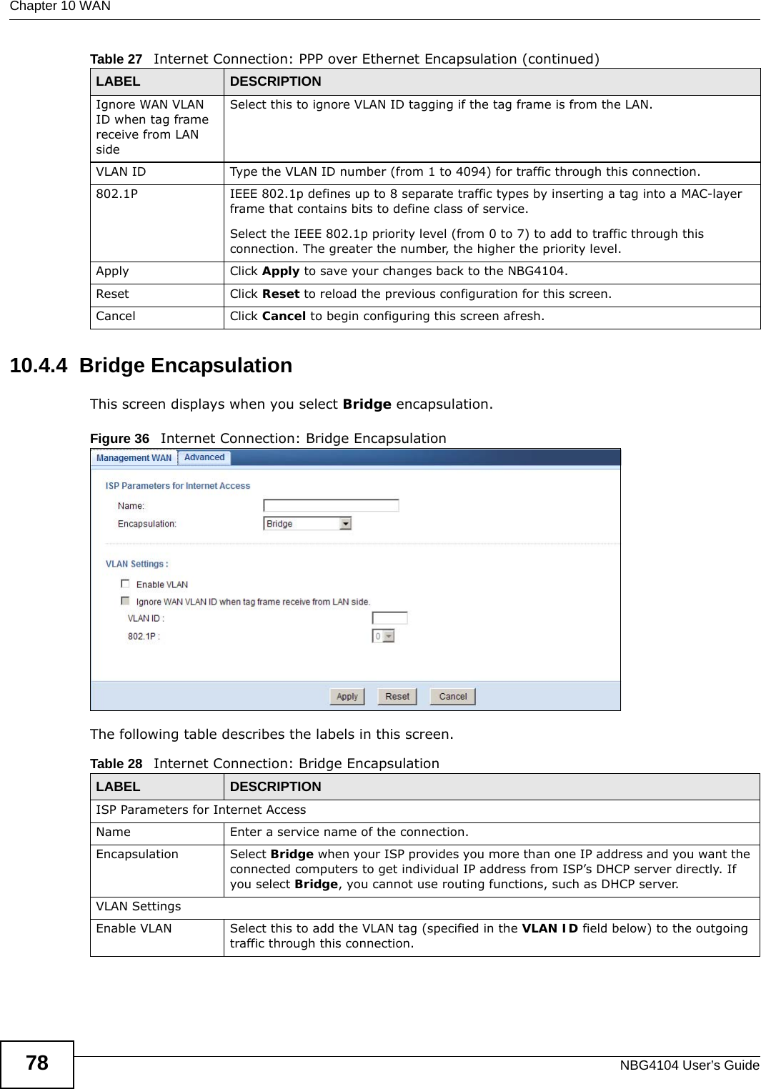 Chapter 10 WANNBG4104 User’s Guide7810.4.4  Bridge EncapsulationThis screen displays when you select Bridge encapsulation.Figure 36   Internet Connection: Bridge EncapsulationThe following table describes the labels in this screen.Ignore WAN VLAN ID when tag frame receive from LAN sideSelect this to ignore VLAN ID tagging if the tag frame is from the LAN.VLAN ID  Type the VLAN ID number (from 1 to 4094) for traffic through this connection.802.1P  IEEE 802.1p defines up to 8 separate traffic types by inserting a tag into a MAC-layer frame that contains bits to define class of service. Select the IEEE 802.1p priority level (from 0 to 7) to add to traffic through this connection. The greater the number, the higher the priority level.Apply Click Apply to save your changes back to the NBG4104.Reset Click Reset to reload the previous configuration for this screen.Cancel Click Cancel to begin configuring this screen afresh.Table 27   Internet Connection: PPP over Ethernet Encapsulation (continued)LABEL DESCRIPTIONTable 28   Internet Connection: Bridge EncapsulationLABEL DESCRIPTIONISP Parameters for Internet AccessName Enter a service name of the connection.Encapsulation Select Bridge when your ISP provides you more than one IP address and you want the connected computers to get individual IP address from ISP’s DHCP server directly. If you select Bridge, you cannot use routing functions, such as DHCP server.VLAN SettingsEnable VLAN  Select this to add the VLAN tag (specified in the VLAN ID field below) to the outgoing traffic through this connection.