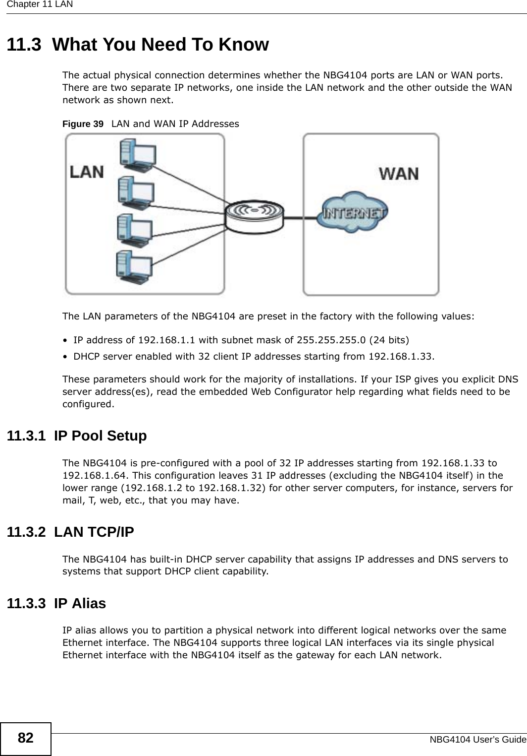 Chapter 11 LANNBG4104 User’s Guide8211.3  What You Need To KnowThe actual physical connection determines whether the NBG4104 ports are LAN or WAN ports. There are two separate IP networks, one inside the LAN network and the other outside the WAN network as shown next.Figure 39   LAN and WAN IP AddressesThe LAN parameters of the NBG4104 are preset in the factory with the following values:• IP address of 192.168.1.1 with subnet mask of 255.255.255.0 (24 bits)• DHCP server enabled with 32 client IP addresses starting from 192.168.1.33. These parameters should work for the majority of installations. If your ISP gives you explicit DNS server address(es), read the embedded Web Configurator help regarding what fields need to be configured.11.3.1  IP Pool SetupThe NBG4104 is pre-configured with a pool of 32 IP addresses starting from 192.168.1.33 to 192.168.1.64. This configuration leaves 31 IP addresses (excluding the NBG4104 itself) in the lower range (192.168.1.2 to 192.168.1.32) for other server computers, for instance, servers for mail, T, web, etc., that you may have.11.3.2  LAN TCP/IP The NBG4104 has built-in DHCP server capability that assigns IP addresses and DNS servers to systems that support DHCP client capability.11.3.3  IP AliasIP alias allows you to partition a physical network into different logical networks over the same Ethernet interface. The NBG4104 supports three logical LAN interfaces via its single physical Ethernet interface with the NBG4104 itself as the gateway for each LAN network.